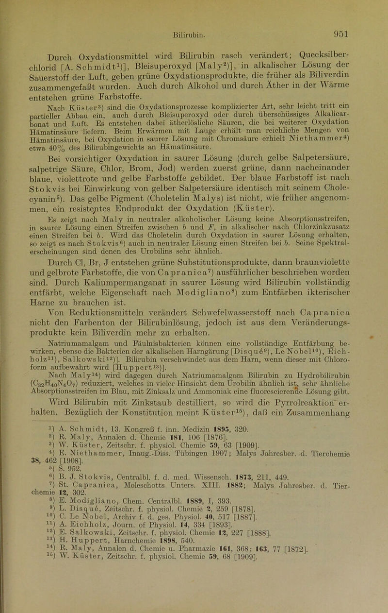 Durch Oxydationsmittel wird Bilirubin rasch verändert; Quecksilber- chlorid [A. Schmidt1)], Bleisuperoxyd [Maly2)], in alkalischer Lösung der Sauerstoff der Luft, geben grüne Oxydationsprodukte, die früher als Biliverdin zusammengefaßt wurden. Auch durch Alkohol und durch Äther in der Wärme entstehen grüne Farbstoffe. Nach Küster3) sind die Oxydationsprozesse komplizierter Art, sehr leicht tritt ein partieller Abbau ein, auch durch Bleisuperoxyd oder durch überschüssiges Alkalicar- bonat und Luft. Es entstehen dabei ätherlösliche Säuren, die bei weiterer Oxydation Hämatinsäure liefern. Beim Erwärmen mit Lauge erhält man reichliche Mengen von Hämatinsäure, bei Oxydation in saurer Lösung mit Chromsäure erhielt Niethammer4) etwa 40% des Bilirubingewichts an Hämatinsäure. Bei vorsichtiger Oxydation in saurer Lösung (durch gelbe Salpetersäure, salpetrige Säure, Chlor, Brom, Jod) werden zuerst grüne, dann nacheinander blaue, violettrote und gelbe Farbstoffe gebildet. Der blaue Farbstoff ist nach Stokvis bei Einwirkung von gelber Salpetersäure identisch mit seinem Chole- cyanin5). Das gelbe Pigment (Choletelin Malys) ist nicht, wie früher angenom- men, ein resiste/ites Endprodukt der Oxydation (Küster). Es zeigt nach Maly in neutraler alkoholischer Lösung keine Absorptionsstreifen, in saurer Lösung einen Streifen zwischen b und F, in alkalischer nach Chlorzinkzusatz einen Streifen bei b. Wird das Choletelin durch Oxydation in saurer Lösung erhalten, so zeigt es nach Stokvis6) auch in neutraler Lösung einen Streifen bei b. Seine Spektral- erscheinungen sind denen des Urobilins sehr ähnlich. Durch CI, Br, J entstehen grüne Substitutionsprodukte, dann braun violette und gelbrote Farbstoffe, die von Capranica7) ausführlicher beschrieben worden sind. Durch Kaliumpermanganat in saurer Lösung wird Bilirubin vollständig entfärbt, welche Eigenschaft nach Modigliano8) zum Entfärben ikterischer Harne zu brauchen ist. Von Reduktionsmitteln verändert Schwefelwasserstoff nach Capranica nicht den Farbenton der Bilirubinlösung, jedoch ist aus dem Veränderungs- produkte kein Biliverdin mehr zu erhalten. Natriumamalgam und Eäulnisbakterien können eine vollständige Entfärbung be- wirken, ebenso die Bakterien der alkalischen Harngärung [Disque9), Le Nobel10), Eich- holz11), Salkowski12)]. Bilirubin verschwindet aus dem Harn, wenn dieser mit Chloro- form aufbewahrt wird [Huppert13)]. Nach Maly14) wird dagegen durch Natriumamalgam Bilirubin zu Hydrobilirubin (C32H40N4O7) reduziert, welches in vieler Hinsicht dem Urobilin ähnlich ist, sehr ähnliche Absorptionsstreifen im Blau, mit Zinksalz und Ammoniak eine fluorescierenae Lösung gibt. Wird Bilirubin mit Zinkstaub destilliert, so wird die Pyrrolreaktion er- halten. Bezüglich der Konstitution meint Küster15), daß ein Zusammenhang x) A. Schmidt, 13. Kongreß f. inn. Medizin 181*5, 320. 2) R. Maly, Annalen d. Chemie 181, 106 [1876], 3j W. Küster, Zeitschr. f. physiol. Chemie 51), 63 [1909]. 4) E. Niethammer, Inaug.-Diss. Tübingen 1907; Malys Jahresber. d. Tierchemie 38, 462 [1908]. 6) S. 952. 6) B. J. Stokvis, Centralbl. f. d. med. Wissensch. 1873, 211, 449. 7) St. Capranica, Moleschotts Unters. XIII. 1882; Malys Jahresber. d. Tier- chemie 12, 302. 8) E. Modigliano, Chem. Centralbl. 1889, I, 393. 9) L. Disqu6, Zeitschr. f. physiol. Chemie 2, 259 [1878], 10) C. Le Nobel, Archiv f. d. ges. Physiol. 40, 517 [1887]. n) A. Eichholz, Journ. of Physiol. 14, 334 [1893], 12) E. Salkowski, Zeitschr. f. physiol. Chemie 12, 227 [1888]. 13) H. Huppert, Harnchemie 1898, 540. 14) R. Maly, Annalen d. Chemie u. Pharmazie 161, 368; 163, 77 [1872], lo) W. Küster, Zeitschr. f. physiol. Chemie 59, 68 [1909].
