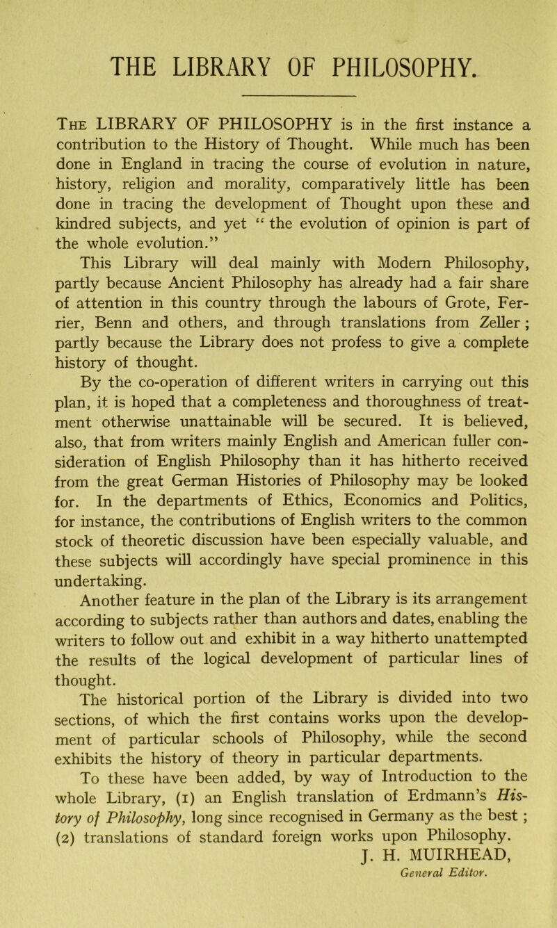 THE LIBRARY OF PHILOSOPHY. The LIBRARY OF PHILOSOPHY is in the first instance a contribution to the History of Thought. While much has been done in England in tracing the course of evolution in nature, history, religion and morality, comparatively little has been done in tracing the development of Thought upon these and kindred subjects, and yet “ the evolution of opinion is part of the whole evolution.” This Library will deal mainly with Modem Philosophy, partly because Ancient Philosophy has already had a fair share of attention in this country through the labours of Grote, Fer- rier, Benn and others, and through translations from Zeller ; partly because the Library does not profess to give a complete history of thought. By the co-operation of different writers in carrying out this plan, it is hoped that a completeness and thoroughness of treat- ment otherwise unattainable will be secured. It is believed, also, that from writers mainly English and American fuller con- sideration of English Philosophy than it has hitherto received from the great German Histories of Philosophy may be looked for. In the departments of Ethics, Economics and Politics, for instance, the contributions of English writers to the common stock of theoretic discussion have been especially valuable, and these subjects will accordingly have special prominence in this undertaking. Another feature in the plan of the Library is its arrangement according to subjects rather than authors and dates, enabling the writers to follow out and exhibit in a way hitherto unattempted the results of the logical development of particular lines of thought. The historical portion of the Library is divided into two sections, of which the first contains works upon the develop- ment of particular schools of Philosophy, while the second exhibits the history of theory in particular departments. To these have been added, by way of Introduction to the whole Library, (i) an English translation of Erdmann’s His- tory of Philosophy, long since recognised in Germany as the best; (2) translations of standard foreign works upon Philosophy. J. H. MUIRHEAD, General Editor.