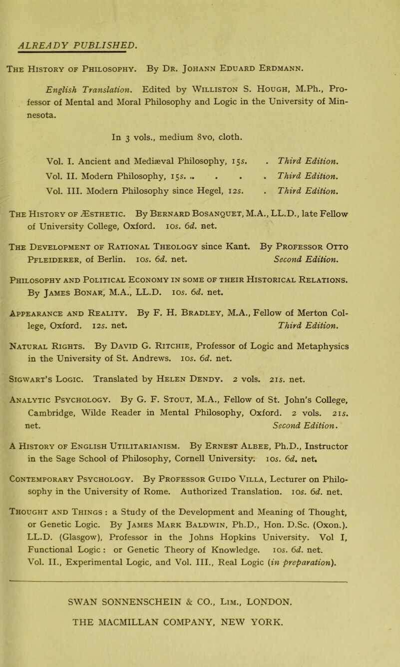 ALREADY PUBLISHED. The History of Philosophy. By Dr. Johann Eduard Erdmann. English Translation. Edited by Williston S. Hough, M.Ph., Pro- fessor of Mental and Moral Philosophy and Logic in the University of Min- nesota. In 3 vols., medium 8vo, cloth. Vol. I. Ancient and Mediaeval Philosophy, 15s. . Third Edition. Vol. II. Modern Philosophy, 15s. .. . . . Third Edition. Vol. III. Modern Philosophy since Hegel, 12s. . Third Edition. The History of ./Esthetic. By Bernard Bosanquet, M.A., LL.D., late Fellow of University College, Oxford. 10s. 6d. net. The Development of Rational Theology since Kant. By Professor Otto Pfleiderer, of Berlin. 10s. 6d. net. Second Edition. Philosophy and Political Economy in some of their Historical Relations. By James Bonar, M.A., LL.D. 10s. 6d. net. Appearance and Reality. By F. H. Bradley, M.A., Fellow of Merton Col- lege, Oxford. 125. net. Third Edition. Natural Rights. By David G. Ritchie, Professor of Logic and Metaphysics in the University of St. Andrews. 105. 6d. net. Sigwart’s Logic. Translated by Helen Dendy. 2 vols. 215. net. Analytic Psychology. By G. F. Stout, M.A., Fellow of St. John’s College, Cambridge, Wilde Reader in Mental Philosophy, Oxford. 2 vols. 215. net. Second Edition. A History of English Utilitarianism. By Ernest Albee, Ph.D., Instructor in the Sage School of Philosophy, Cornell University. 10s. 6d. net. Contemporary Psychology. By Professor Guido Villa, Lecturer on Philo- sophy in the University of Rome. Authorized Translation. 105. 6d. net. Thought and Things : a Study of the Development and Meaning of Thought, or Genetic Logic. By James Mark Baldwin, Ph.D., Hon. D.Sc. (Oxon.). LL.D. (Glasgow), Professor in the Johns Hopkins University. Vol I, Functional Logic : or Genetic Theory of Knowledge. 105. 6d. net. Vol. II., Experimental Logic, and Vol. III., Real Logic (in preparation). SWAN SONNENSCHEIN & CO., Lim., LONDON. THE MACMILLAN COMPANY, NEW YORK.