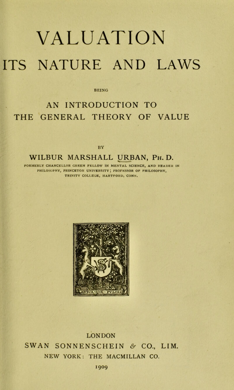 VALUATION ITS NATURE AND LAWS BEING AN INTRODUCTION TO THE GENERAL THEORY OF VALUE WILBUR MARSHALL URBAN, Ph. D. FORMERLY CHANCELLOR GREEN FELLOW IN MENTAL SCIENCE, AND READER IN PHILOSOPHY, PRINCETON UNIVERSITY; PROFESSOR OF PHILOSOPHY, TRINITY COLLEGE, HARTFORD, CONN. LONDON SWAN SONNENSCHEIN & CO., LIM. NEW YORK: THE MACMILLAN CO. 1909