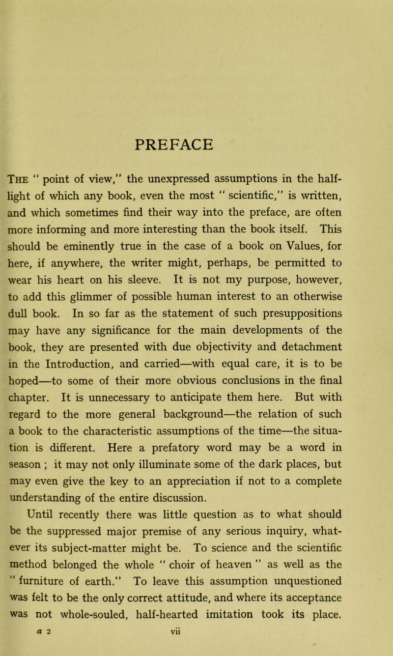 PREFACE The “ point of view,” the unexpressed assumptions in the half- light of which any book, even the most  scientific,’’ is written, and which sometimes find their way into the preface, are often more informing and more interesting than the book itself. This should be eminently true in the case of a book on Values, for here, if anywhere, the writer might, perhaps, be permitted to wear his heart on his sleeve. It is not my purpose, however, to add this glimmer of possible human interest to an otherwise dull book. In so far as the statement of such presuppositions may have any significance for the main developments of the book, they are presented with due objectivity and detachment in the Introduction, and carried—with equal care, it is to be hoped—to some of their more obvious conclusions in the final chapter. It is unnecessary to anticipate them here. But with regard to the more general background—the relation of such a book to the characteristic assumptions of the time—the situa- tion is different. Here a prefatory word may be a word in season ; it may not only illuminate some of the dark places, but may even give the key to an appreciation if not to a complete understanding of the entire discussion. Until recently there was little question as to what should be the suppressed major premise of any serious inquiry, what- ever its subject-matter might be. To science and the scientific method belonged the whole “ choir of heaven ” as well as the  furniture of earth.” To leave this assumption unquestioned was felt to be the only correct attitude, and where its acceptance was not whole-souled, half-hearted imitation took its place. a 2 Vll