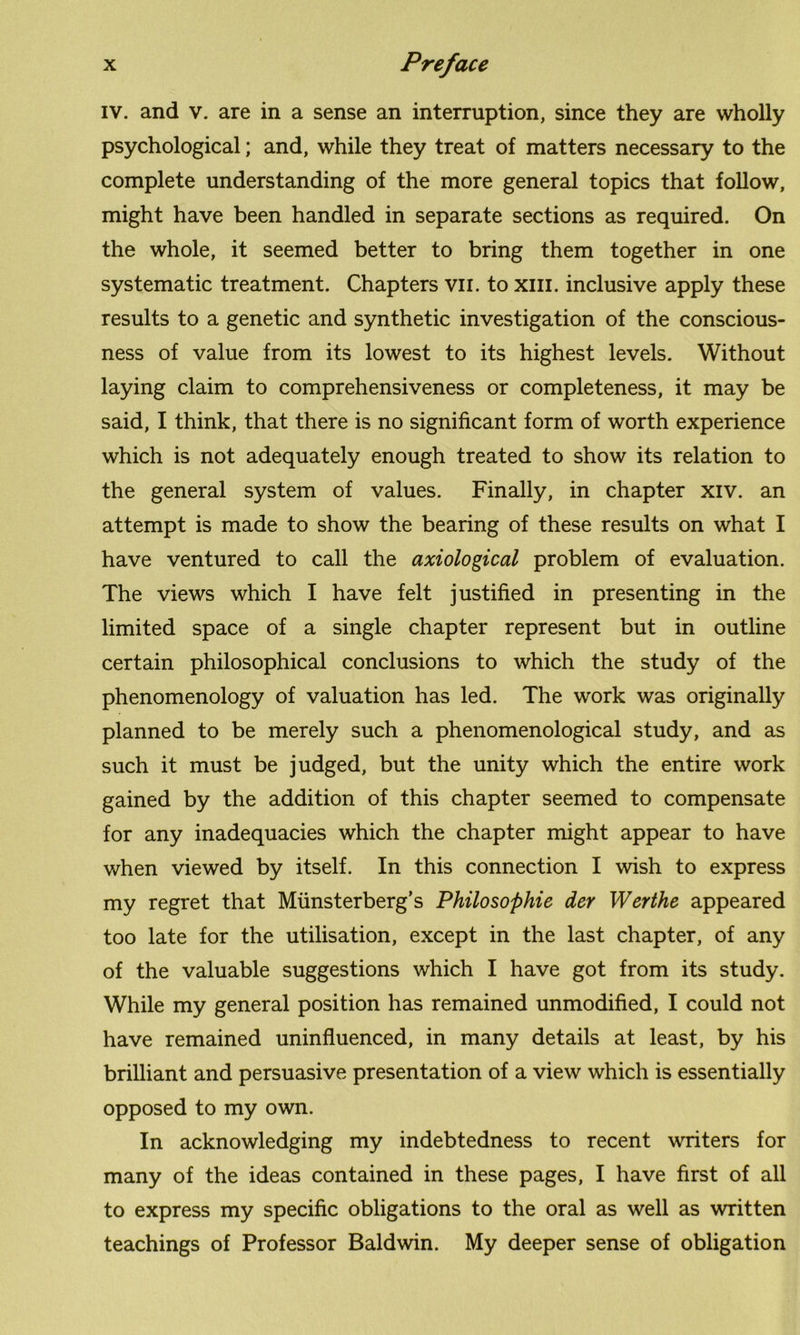iv. and v. are in a sense an interruption, since they are wholly psychological; and, while they treat of matters necessary to the complete understanding of the more general topics that follow, might have been handled in separate sections as required. On the whole, it seemed better to bring them together in one systematic treatment. Chapters vn. to xm. inclusive apply these results to a genetic and synthetic investigation of the conscious- ness of value from its lowest to its highest levels. Without laying claim to comprehensiveness or completeness, it may be said, I think, that there is no significant form of worth experience which is not adequately enough treated to show its relation to the general system of values. Finally, in chapter xiv. an attempt is made to show the bearing of these results on what I have ventured to call the axiological problem of evaluation. The views which I have felt justified in presenting in the limited space of a single chapter represent but in outline certain philosophical conclusions to which the study of the phenomenology of valuation has led. The work was originally planned to be merely such a phenomenological study, and as such it must be judged, but the unity which the entire work gained by the addition of this chapter seemed to compensate for any inadequacies which the chapter might appear to have when viewed by itself. In this connection I wish to express my regret that Miinsterberg’s Philosophic der Werthe appeared too late for the utilisation, except in the last chapter, of any of the valuable suggestions which I have got from its study. While my general position has remained unmodified, I could not have remained uninfluenced, in many details at least, by his brilliant and persuasive presentation of a view which is essentially opposed to my own. In acknowledging my indebtedness to recent writers for many of the ideas contained in these pages, I have first of all to express my specific obligations to the oral as well as written teachings of Professor Baldwin. My deeper sense of obligation