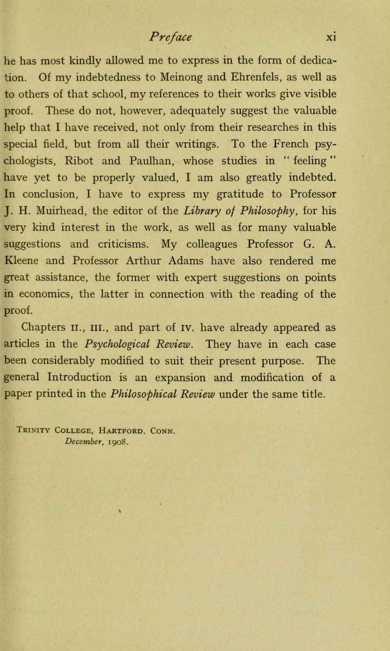 he has most kindly allowed me to express in the form of dedica- tion. Of my indebtedness to Meinong and Ehrenfels, as well as to others of that school, my references to their works give visible proof. These do not, however, adequately suggest the valuable help that I have received, not only from their researches in this special field, but from all their writings. To the French psy- chologists, Ribot and Paulhan, whose studies in “ feeling ” have yet to be properly valued, I am also greatly indebted. In conclusion, I have to express my gratitude to Professor J. H. Muirhead, the editor of the Library of Philosophy, for his very kind interest in the work, as well as for many valuable suggestions and criticisms. My colleagues Professor G. A. Kleene and Professor Arthur Adams have also rendered me great assistance, the former with expert suggestions on points in economics, the latter in connection with the reading of the proof. Chapters n., hi., and part of iv. have already appeared as articles in the Psychological Review. They have in each case been considerably modified to suit their present purpose. The general Introduction is an expansion and modification of a paper printed in the Philosophical Review under the same title. Trinity College, Hartford, Conn. December, 1908.