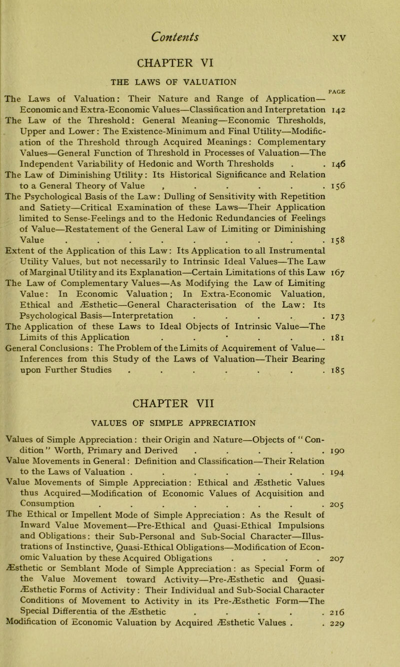 CHAPTER VI THE LAWS OF VALUATION The Laws of Valuation: Their Nature and Range of Application— Economic and Extra-Economic Values—Classification and Interpretation The Law of the Threshold: General Meaning—Economic Thresholds, Upper and Lower : The Existence-Minimum and Final Utility—Modific- ation of the Threshold through Acquired Meanings: Complementary Values—General Function of Threshold in Processes of Valuation—The Independent Variability of Hedonic and Worth Thresholds The Law of Diminishing Utility: Its Historical Significance and Relation to a General Theory of Value ...... The Psychological Basis of the Law: Dulling of Sensitivity with Repetition and Satiety—Critical Examination of these Laws—Their Application limited to Sense-Feelings and to the Hedonic Redundancies of Feelings of Value—Restatement of the General Law of Limiting or Diminishing Value ......... Extent of the Application of this Law: Its Application to all Instrumental Utility Values, but not necessarily to Intrinsic Ideal Values—The Law of Marginal Utility and its Explanation—Certain Limitations of this Law The Law of Complementary Values—As Modifying the Law of Limiting Value: In Economic Valuation; In Extra-Economic Valuation, Ethical and Esthetic—General Characterisation of the Law: Its Psychological Basis—Interpretation ..... The Application of these Laws to Ideal Objects of Intrinsic Value—The Limits of this Application ..*... General Conclusions: The Problem of the Limits of Acquirement of Value— Inferences from this Study of the Laws of Valuation—Their Bearing upon Further Studies ....... CHAPTER VII VALUES OF SIMPLE APPRECIATION Values of Simple Appreciation : their Origin and Nature—Objects of “ Con- dition ” Worth, Primary and Derived . ... . Value Movements in General: Definition and Classification—Their Relation to the Laws of Valuation ....... Value Movements of Simple Appreciation: Ethical and Esthetic Values thus Acquired—Modification of Economic Values of Acquisition and Consumption ........ The Ethical or Impellent Mode of Simple Appreciation: As the Result of Inward Value Movement—Pre-Ethical and Quasi-Ethical Impulsions and Obligations: their Sub-Personal and Sub-Social Character—Illus- trations of Instinctive, Quasi-Ethical Obligations—Modification of Econ- omic Valuation by these Acquired Obligations . . .Esthetic or Semblant Mode of Simple Appreciation: as Special Form of the Value Movement toward Activity—Pre-Esthetic and Quasi- Esthetic Forms of Activity : Their Individual and Sub-Social Character Conditions of Movement to Activity in its Pre-Esthetic Form—The Special Differentia of the Esthetic . Modification of Economic Valuation by Acquired Esthetic Values . PAGE 142 I46 156 158 I67 173 l8l 185 190 194 205 20 7 216 229