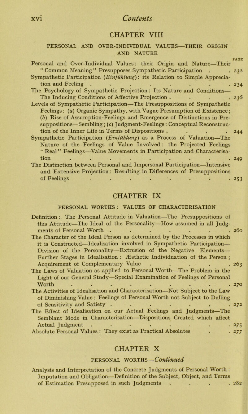 CHAPTER VIII PERSONAL AND OVER-INDIVIDUAL VALUES—THEIR ORIGIN AND NATURE PAGE Personal and Over-Individual Values: their Origin and Nature—Their “ Common Meaning ” Presupposes Sympathetic Participation . .232 Sympathetic Participation (Einfuhlung): its Relation to Simple Apprecia- tion and Feeling ........ 234 The Psychology of Sympathetic Projection: Its Nature and Conditions— The Inducing Conditions of Affective Projection . . . .236 Levels of Sympathetic Participation—The Presuppositions of Sympathetic Feelings: (a) Organic Sympathy, with Vague Presumption of Existence ; (b) Rise of Assumption-Feelings and Emergence of Distinctions in Pre- suppositions—Sembling; (c) Judgment-Feelings: Conceptual Reconstruc- tion of the Inner Life in Terms of Dispositions .... 244 Sympathetic Participation (Einfuhlung) as a Process of Valuation—The Nature of the Feelings of Value Involved: the Projected Feelings “Real” Feelings—Value Movements in Participation and Characterisa- tion ......... 249 The Distinction between Personal and Impersonal Participation—Intensive and Extensive Projection: Resulting in Differences of Presuppositions of Feelings . . . . . . . 253 CHAPTER IX PERSONAL WORTHS : VALUES OF CHARACTERISATION Definition : The Personal Attitude in Valuation—The Presuppositions of this Attitude—The Ideal of the Personality—How assumed in all Judg- ments of Personal Worth ....... 260 The Character of the Ideal Person as determined by the Processes in which it is Constructed—Idealisation involved in Sympathetic Participation— Division of the Personality—Extrusion of the Negative Elements— Further Stages in Idealisation : ^Esthetic Individuation of the Person ; Acquirement of Complementary Value ..... 263 The Laws of Valuation as applied to Personal Worth—The Problem in the Light of our General Study—Special Examination of Feelings of Personal orth . • • • • • • . .270 The Activities of Idealisation and Characterisation—Not .Subject to the Law of Diminishing Value: Feelings of Personal Worth not Subject to Dulling of Sensitivity and Satiety ....... 272 The Effect of Idealisation on our Actual Feelings and Judgments—The Semblant Mode in Characterisation—Dispositions Created which affect Actual Judgment ........ 275 Absolute Personal Values : They exist as Practical Absolutes . . 277 CHAPTER X personal worths—Continued Analysis and Interpretation of the Concrete Judgments of Personal Worth : Imputation and Obligation—Definition of the Subject, Object, and Terms of Estimation Presupposed in such Judgments .... 282