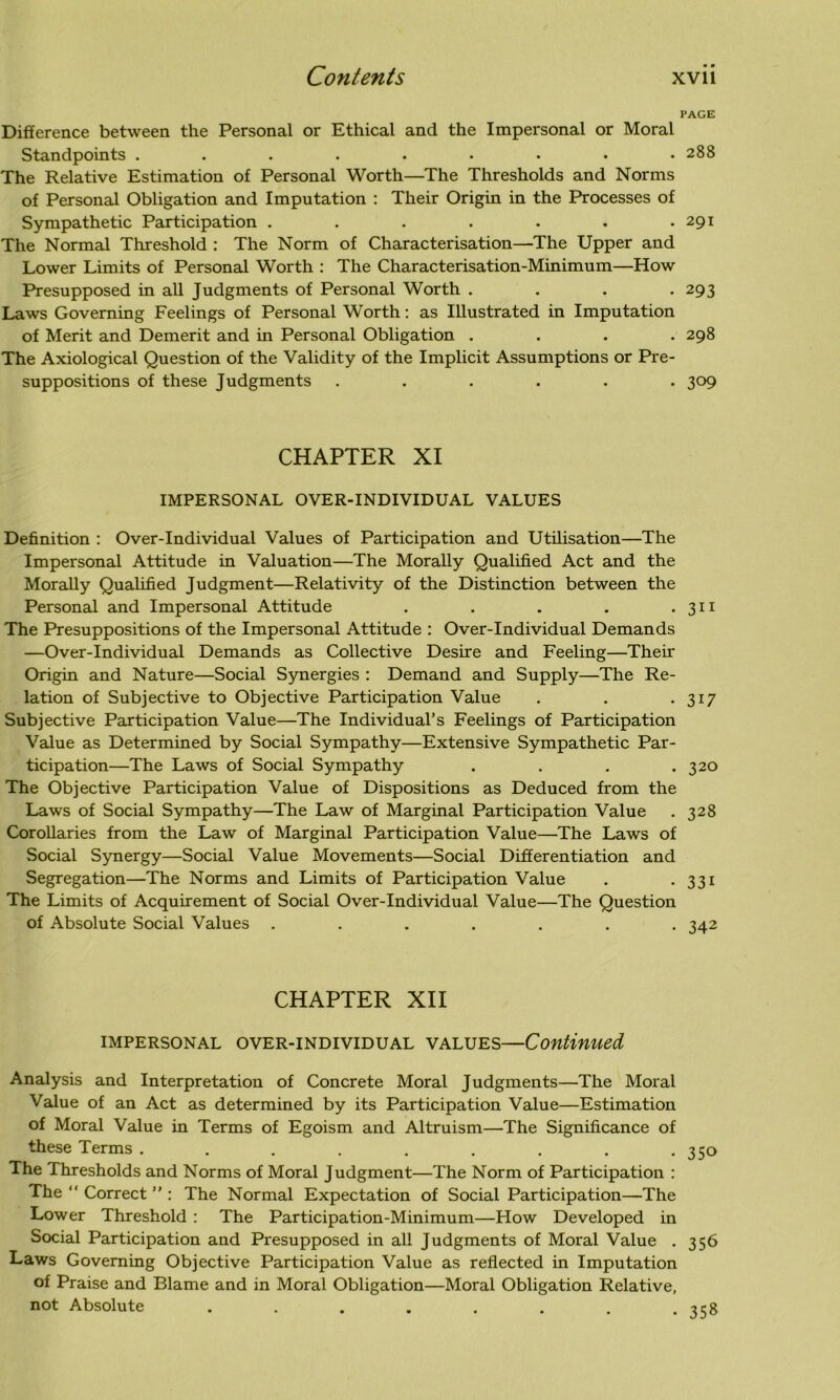 PAGE Difference between the Personal or Ethical and the Impersonal or Moral Standpoints ......... 288 The Relative Estimation of Personal Worth—The Thresholds and Norms of Personal Obligation and Imputation : Their Origin in the Processes of Sympathetic Participation . . . . . . .291 The Normal Threshold : The Norm of Characterisation—The Upper and Lower Limits of Personal Worth : The Characterisation-Minimum—How Presupposed in all Judgments of Personal Worth .... 293 Laws Governing Feelings of Personal Worth: as Illustrated in Imputation of Merit and Demerit and in Personal Obligation .... 298 The Axiological Question of the Validity of the Implicit Assumptions or Pre- suppositions of these Judgments ...... 309 CHAPTER XI IMPERSONAL OVER-INDIVIDUAL VALUES Definition : Over-Individual Values of Participation and Utilisation—The Impersonal Attitude in Valuation—The Morally Qualified Act and the Morally Qualified Judgment—Relativity of the Distinction between the Personal and Impersonal Attitude . . . . • 311 The Presuppositions of the Impersonal Attitude : Over-Individual Demands —Over-Individual Demands as Collective Desire and Feeling—Their Origin and Nature—Social Synergies : Demand and Supply—The Re- lation of Subjective to Objective Participation Value . . .317 Subjective Participation Value—The Individual’s Feelings of Participation Value as Determined by Social Sympathy—Extensive Sympathetic Par- ticipation—The Laws of Social Sympathy . . . .320 The Objective Participation Value of Dispositions as Deduced from the Laws of Social Sympathy—The Law of Marginal Participation Value . 328 Corollaries from the Law of Marginal Participation Value—The Laws of Social Synergy—Social Value Movements—Social Differentiation and Segregation—The Norms and Limits of Participation Value . . 331 The Limits of Acquirement of Social Over-Individual Value—The Question of Absolute Social Values ....... 342 CHAPTER XII impersonal over-individual values—Continued Analysis and Interpretation of Concrete Moral Judgments—The Moral Value of an Act as determined by its Participation Value—Estimation of Moral Value in Terms of Egoism and Altruism—The Significance of these Terms ......... The Thresholds and Norms of Moral Judgment—The Norm of Participation : The “ Correct ” : The Normal Expectation of Social Participation—The Lower Threshold : The Participation-Minimum—How Developed in Social Participation and Presupposed in all Judgments of Moral Value . Laws Governing Objective Participation Value as reflected in Imputation of Praise and Blame and in Moral Obligation—Moral Obligation Relative, not Absolute ..... 350 356 358