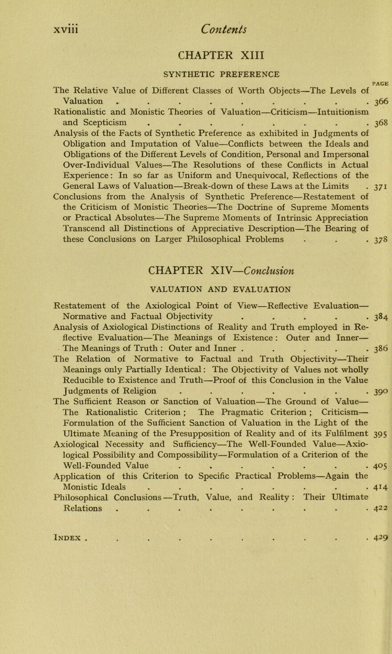 CHAPTER XIII SYNTHETIC PREFERENCE PAGE The Relative Value of Different Classes of Worth Objects—The Levels of Valuation ......... 366 Rationalistic and Monistic Theories of Valuation—Criticism—Intuitionism and Scepticism ........ 368 Analysis of the Facts of Synthetic Preference as exhibited in Judgments of Obligation and Imputation of Value—Conflicts between the Ideals and Obligations of the Different Levels of Condition, Personal and Impersonal Over-Individual Values—The Resolutions of these Conflicts in Actual Experience: In so far as Uniform and Unequivocal, Reflections of the General Laws of Valuation—Break-down of these Laws at the Limits . 371 Conclusions from the Analysis of Synthetic Preference—Restatement of the Criticism of Monistic Theories—The Doctrine of Supreme Moments or Practical Absolutes—The Supreme Moments of Intrinsic Appreciation Transcend all Distinctions of Appreciative Description—The Bearing of these Conclusions on Larger Philosophical Problems . . . 378 CHAPTER XIV—Conclusion VALUATION AND EVALUATION Restatement of the Axiological Point of View—Reflective Evaluation— Normative and Factual Objectivity . . . . *384 Analysis of Axiological Distinctions of Reality and Truth employed in Re- flective Evaluation—The Meanings of Existence : Outer and Inner— The Meanings of Truth : Outer and Inner ..... 386 The Relation of Normative to Factual and Truth Objectivity—Their Meanings only Partially Identical: The Objectivity of Values not wholly Reducible to Existence and Truth—Proof of this Conclusion in the Value Judgments of Religion ....... 390 The Sufficient Reason or Sanction of Valuation—The Ground of Value— The Rationalistic Criterion ; The Pragmatic Criterion ; Criticism— Formulation of the Sufficient Sanction of Valuation in the Light of the Ultimate Meaning of the Presupposition of Reality and of its Fulfilment 395 Axiological Necessity and Sufficiency—The Well-Founded Value—Axio- logical Possibility and Compossibility—Formulation of a Criterion of the Well-Founded Value ....... 405 Application of this Criterion to Specific Practical Problems—Again the Monistic Ideals . . . . . . . . 414 Philosophical Conclusions —Truth, Value, and Reality : Their Ultimate Relations ......... 422 Index . • 429