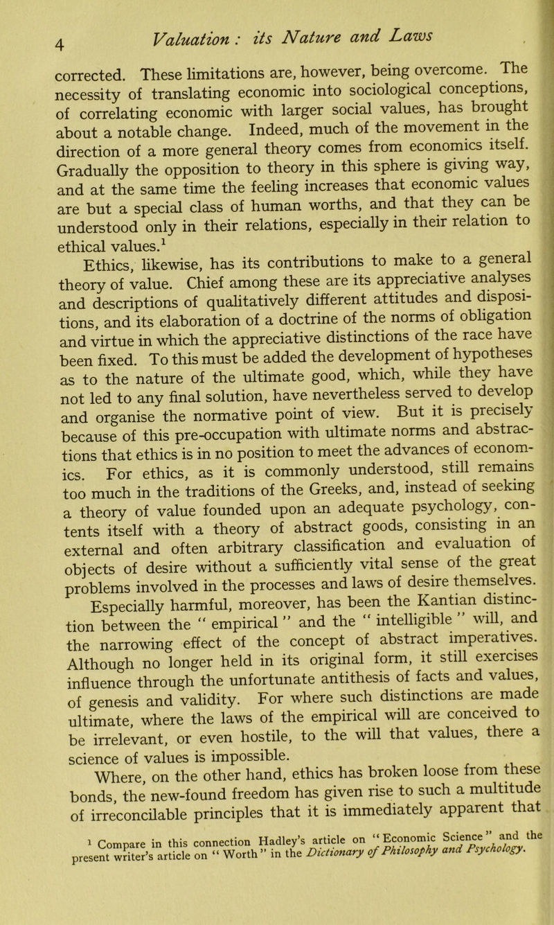 corrected. These limitations are, however, being overcome. The necessity of translating economic into sociological conceptions, of correlating economic with larger social values, has brought about a notable change. Indeed, much of the movement in the direction of a more general theory comes from economics itself. Gradually the opposition to theory in this sphere is giving way, and at the same time the feeling increases that economic values are but a special class of human worths, and that they can be understood only in their relations, especially in their relation to ethical values.1 Ethics, likewise, has its contributions to make to a genera theory of value. Chief among these are its appreciative analyses and descriptions of qualitatively different attitudes and disposi- tions, and its elaboration of a doctrine of the norms of obligation and virtue in which the appreciative distinctions of the race have been fixed. To this must be added the development of hypotheses as to the nature of the ultimate good, which, while they have not led to any final solution, have nevertheless served to develop and organise the normative point of view. But it is precisely because of this pre-occupation with ultimate norms and abstrac- tions that ethics is in no position to meet the advances of econom- ics. For ethics, as it is commonly understood, still remains too much in the traditions of the Greeks, and, instead of seeking a theory of value founded upon an adequate psychology, con- tents itself with a theory of abstract goods, consisting m an external and often arbitrary classification and evaluation of objects of desire without a sufficiently vital sense of the great problems involved in the processes and laws of desire themselves. Especially harmful, moreover, has been the Kantian distinc- tion between the “ empirical ” and the “ intelligible ” will, and the narrowing effect of the concept of abstract imperatives. Although no longer held in its original form, it still exercises influence through the unfortunate antithesis of facts and values, of genesis and validity. For where such distinctions are made ultimate, where the laws of the empirical will are conceived to be irrelevant, or even hostile, to the will that values, there a science of values is impossible. Where, on the other hand, ethics has broken loose from these bonds, the new-found freedom has given rise to such a multitude of irreconcilable principles that it is immediately apparent that i Comnare in this connection Hadley’s article on “Economic Science ” and the present writer’s article on “ Worth” in the Dictionary of Philosophy and Psychology.