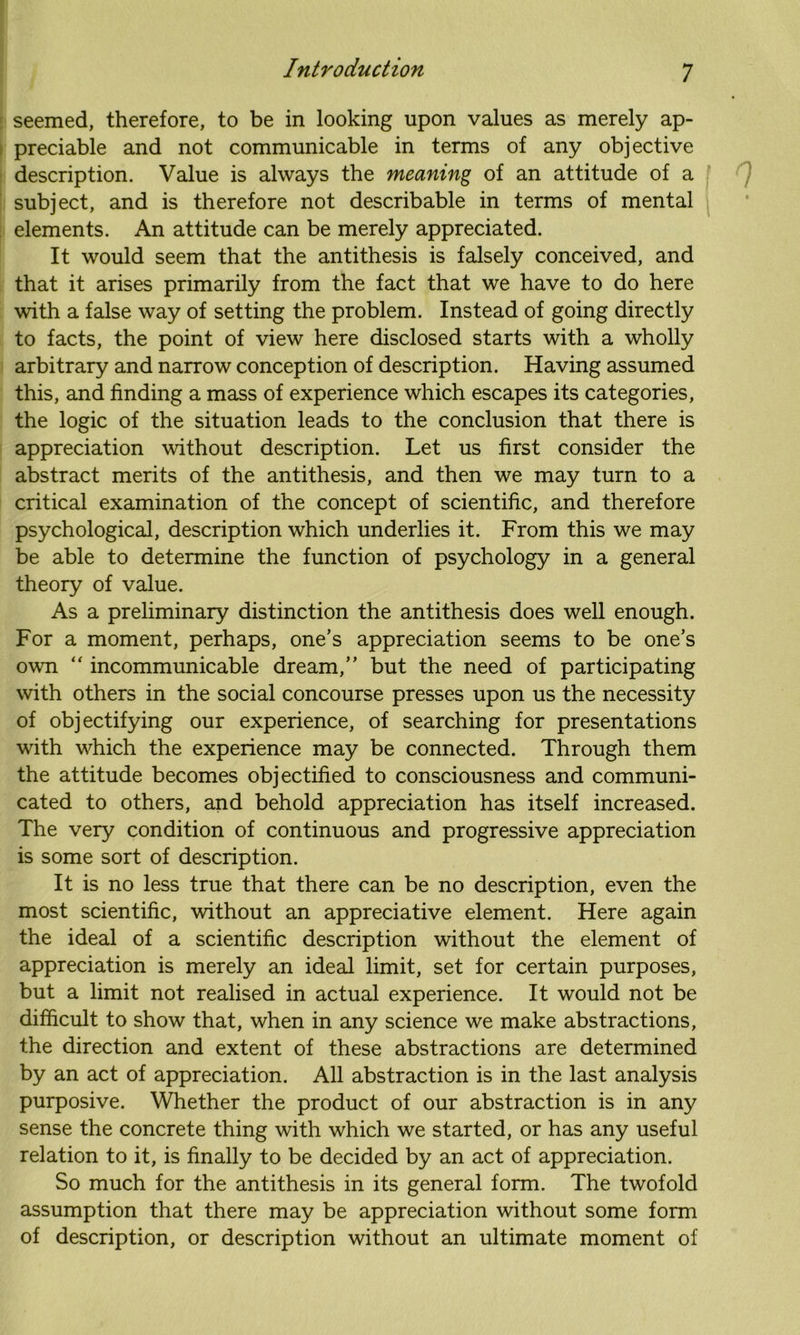 seemed, therefore, to be in looking upon values as merely ap- preciable and not communicable in terms of any objective description. Value is always the meaning of an attitude of a subject, and is therefore not describable in terms of mental elements. An attitude can be merely appreciated. It would seem that the antithesis is falsely conceived, and that it arises primarily from the fact that we have to do here with a false way of setting the problem. Instead of going directly to facts, the point of view here disclosed starts with a wholly arbitrary and narrow conception of description. Having assumed this, and finding a mass of experience which escapes its categories, the logic of the situation leads to the conclusion that there is appreciation without description. Let us first consider the abstract merits of the antithesis, and then we may turn to a critical examination of the concept of scientific, and therefore psychological, description which underlies it. From this we may be able to determine the function of psychology in a general theory of value. As a preliminary distinction the antithesis does well enough. For a moment, perhaps, one’s appreciation seems to be one’s own “ incommunicable dream,” but the need of participating with others in the social concourse presses upon us the necessity of objectifying our experience, of searching for presentations with which the experience may be connected. Through them the attitude becomes objectified to consciousness and communi- cated to others, and behold appreciation has itself increased. The very condition of continuous and progressive appreciation is some sort of description. It is no less true that there can be no description, even the most scientific, without an appreciative element. Here again the ideal of a scientific description without the element of appreciation is merely an ideal limit, set for certain purposes, but a limit not realised in actual experience. It would not be difficult to show that, when in any science we make abstractions, the direction and extent of these abstractions are determined by an act of appreciation. All abstraction is in the last analysis purposive. Whether the product of our abstraction is in any sense the concrete thing with which we started, or has any useful relation to it, is finally to be decided by an act of appreciation. So much for the antithesis in its general form. The twofold assumption that there may be appreciation without some form of description, or description without an ultimate moment of