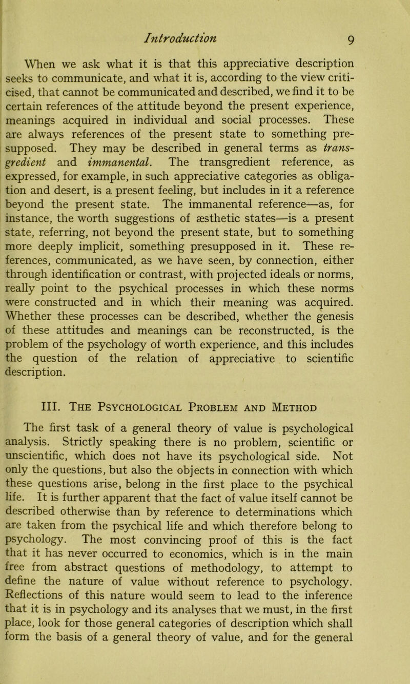 When we ask what it is that this appreciative description seeks to communicate, and what it is, according to the view criti- cised, that cannot be communicated and described, we find it to be certain references of the attitude beyond the present experience, meanings acquired in individual and social processes. These are always references of the present state to something pre- supposed. They may be described in general terms as trans- gredient and immanental. The transgredient reference, as expressed, for example, in such appreciative categories as obliga- tion and desert, is a present feeling, but includes in it a reference beyond the present state. The immanental reference—as, for instance, the worth suggestions of aesthetic states—is a present state, referring, not beyond the present state, but to something more deeply implicit, something presupposed in it. These re- ferences, communicated, as we have seen, by connection, either through identification or contrast, with projected ideals or norms, really point to the psychical processes in which these norms were constructed and in which their meaning was acquired. Whether these processes can be described, whether the genesis of these attitudes and meanings can be reconstructed, is the problem of the psychology of worth experience, and this includes the question of the relation of appreciative to scientific description. III. The Psychological Problem and Method The first task of a general theory of value is psychological analysis. Strictly speaking there is no problem, scientific or unscientific, which does not have its psychological side. Not only the questions, but also the objects in connection with which these questions arise, belong in the first place to the psychical life. It is further apparent that the fact of value itself cannot be described otherwise than by reference to determinations which are taken from the psychical life and which therefore belong to psychology. The most convincing proof of this is the fact that it has never occurred to economics, which is in the main free from abstract questions of methodology, to attempt to define the nature of value without reference to psychology. Reflections of this nature would seem to lead to the inference that it is in psychology and its analyses that we must, in the first place, look for those general categories of description which shall form the basis of a general theory of value, and for the general