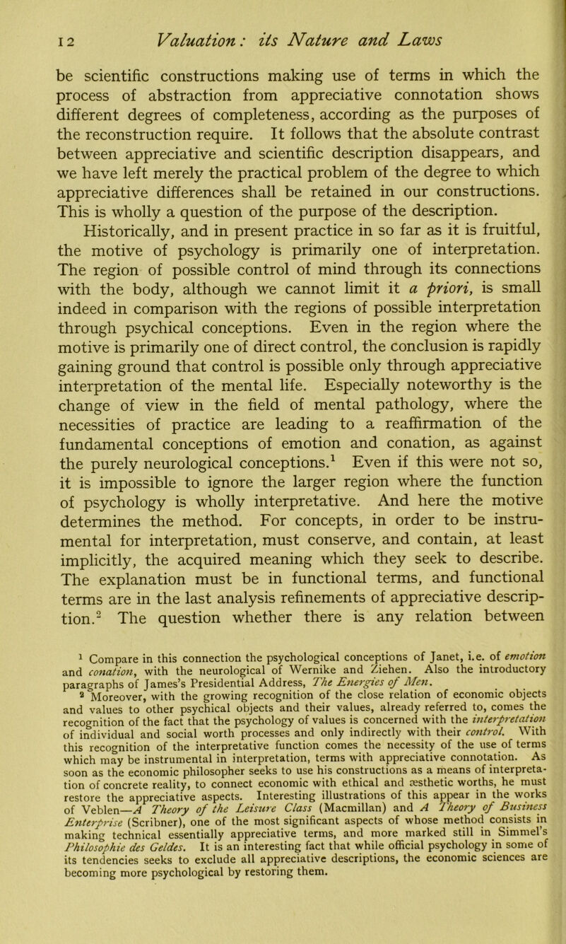 be scientific constructions making use of terms in which the process of abstraction from appreciative connotation shows different degrees of completeness, according as the purposes of the reconstruction require. It follows that the absolute contrast between appreciative and scientific description disappears, and we have left merely the practical problem of the degree to which appreciative differences shall be retained in our constructions. This is wholly a question of the purpose of the description. Historically, and in present practice in so far as it is fruitful, the motive of psychology is primarily one of interpretation. The region of possible control of mind through its connections with the body, although we cannot limit it a priori, is small indeed in comparison with the regions of possible interpretation through psychical conceptions. Even in the region where the motive is primarily one of direct control, the conclusion is rapidly gaining ground that control is possible only through appreciative interpretation of the mental life. Especially noteworthy is the change of view in the field of mental pathology, where the necessities of practice are leading to a reaffirmation of the fundamental conceptions of emotion and conation, as against the purely neurological conceptions.1 Even if this were not so, it is impossible to ignore the larger region where the function of psychology is wholly interpretative. And here the motive determines the method. For concepts, in order to be instru- mental for interpretation, must conserve, and contain, at least implicitly, the acquired meaning which they seek to describe. The explanation must be in functional terms, and functional terms are in the last analysis refinements of appreciative descrip- tion.2 The question whether there is any relation between 1 Compare in this connection the psychological conceptions of Janet, i.e. of emotion and conation, with the neurological of Wernike and Ziehen. Also the introductory paragraphs of James’s Presidential Address, The Energies of Men. 2 ^Moreover, with the growing recognition of the close relation of economic objects and values to other psychical objects and their values, already referred to, comes the recognition of the fact that the psychology of values is concerned with the interpretation of individual and social worth processes and only indirectly with their control. With this recognition of the interpretative function comes the necessity of the use of terms which may be instrumental in interpretation, terms with appreciative connotation. As soon as the economic philosopher seeks to use his constructions as a means of interpreta- tion of concrete reality, to connect economic with ethical and msthetic worths, he must restore the appreciative aspects. Interesting illustrations of this appear in the works of Veblen—A Theory of the Leisure Class (Macmillan) and A Theory of Business Enterprise (Scribner), one of the most significant aspects of whose method consists in making technical essentially appreciative terms, and more marked still in Simmel’s Philosophie des Geldes. It is an interesting fact that while official psychology in some of its tendencies seeks to exclude all appreciative descriptions, the economic sciences are becoming more psychological by restoring them.