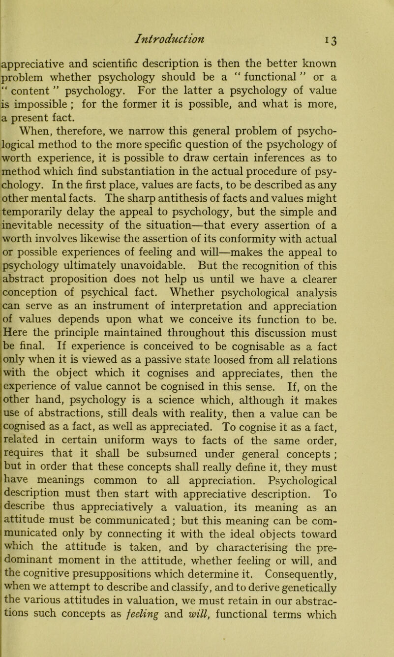 appreciative and scientific description is then the better known problem whether psychology should be a “ functional ” or a “ content ” psychology. For the latter a psychology of value is impossible ; for the former it is possible, and what is more, a present fact. When, therefore, we narrow this general problem of psycho- logical method to the more specific question of the psychology of worth experience, it is possible to draw certain inferences as to method which find substantiation in the actual procedure of psy- chology. In the first place, values are facts, to be described as any other mental facts. The sharp antithesis of facts and values might temporarily delay the appeal to psychology, but the simple and inevitable necessity of the situation—that every assertion of a worth involves likewise the assertion of its conformity with actual or possible experiences of feeling and will—makes the appeal to psychology ultimately unavoidable. But the recognition of this abstract proposition does not help us until we have a clearer conception of psychical fact. Whether psychological analysis can serve as an instrument of interpretation and appreciation of values depends upon what we conceive its function to be. Here the principle maintained throughout this discussion must be final. If experience is conceived to be cognisable as a fact I only when it is viewed as a passive state loosed from all relations Iwith the object which it cognises and appreciates, then the experience of value cannot be cognised in this sense. If, on the other hand, psychology is a science which, although it makes use of abstractions, still deals with reality, then a value can be cognised as a fact, as well as appreciated. To cognise it as a fact, related in certain uniform ways to facts of the same order, requires that it shall be subsumed under general concepts ; but in order that these concepts shall really define it, they must have meanings common to all appreciation. Psychological description must then start with appreciative description. To describe thus appreciatively a valuation, its meaning as an attitude must be communicated; but this meaning can be com- municated only by connecting it with the ideal objects toward which the attitude is taken, and by characterising the pre- 1 dominant moment in the attitude, whether feeling or will, and the cognitive presuppositions which determine it. Consequently, 1 when we attempt to describe and classify, and to derive genetically the various attitudes in valuation, we must retain in our abstrac- tions such concepts as feeling and will, functional terms which