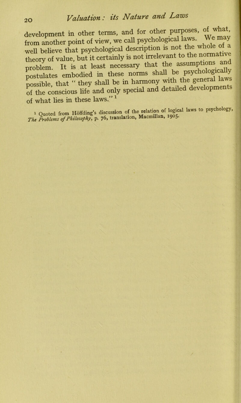 development in other terms, and for other purposes, of what, from another point of view, we call psychological laws. We may well believe that psychological description is not the whole of a theory of value, but it certainly is not irrelevant to the normative problem. It is at least necessary that the assumptions a postulates embodied in these norms shall be psychologicaUy nossible that “ they shall be in harmony with the general laws Ke consctus Bfcand only special and detailed developments of what lies in these laws. i Quoted from Hoffding’s discussion of *e relation of logical laws to psychology, The Problems of Philosophy, p. 76, translation, Macmillan, 1905-