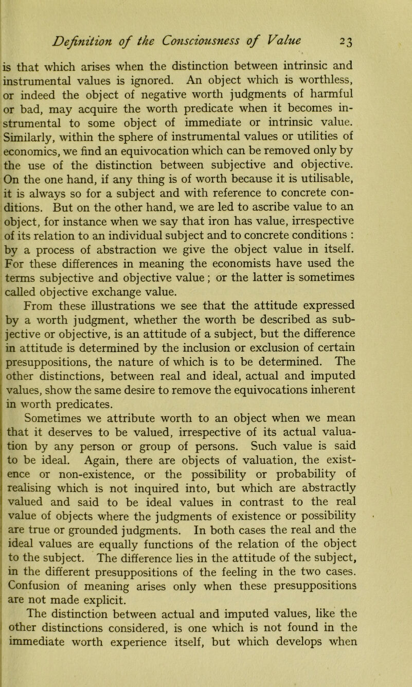 is that which arises when the distinction between intrinsic and instrumental values is ignored. An object which is worthless, or indeed the object of negative worth judgments of harmful or bad, may acquire the worth predicate when it becomes in- strumental to some object of immediate or intrinsic value. Similarly, within the sphere of instrumental values or utilities of economics, we find an equivocation which can be removed only by the use of the distinction between subjective and objective. On the one hand, if any thing is of worth because it is utilisable, it is always so for a subject and with reference to concrete con- ditions. But on the other hand, we are led to ascribe value to an object, for instance when we say that iron has value, irrespective of its relation to an individual subj ect and to concrete conditions : by a process of abstraction we give the object value in itself. For these differences in meaning the economists have used the terms subjective and objective value; or the latter is sometimes called objective exchange value. From these illustrations we see that the attitude expressed by a worth judgment, whether the worth be described as sub- jective or objective, is an attitude of a subject, but the difference in attitude is determined by the inclusion or exclusion of certain presuppositions, the nature of which is to be determined. The other distinctions, between real and ideal, actual and imputed [ values, show the same desire to remove the equivocations inherent in worth predicates. Sometimes we attribute worth to an object when we mean that it deserves to be valued, irrespective of its actual valua- tion by any person or group of persons. Such value is said to be ideal. Again, there are objects of valuation, the exist- ence or non-existence, or the possibility or probability of realising which is not inquired into, but which are abstractly valued and said to be ideal values in contrast to the real value of objects where the judgments of existence or possibility are true or grounded judgments. In both cases the real and the ideal values are equally functions of the relation of the object to the subject. The difference lies in the attitude of the subject, in the different presuppositions of the feeling in the two cases. Confusion of meaning arises only when these presuppositions are not made explicit. The distinction between actual and imputed values, like the other distinctions considered, is one which is not found in the immediate worth experience itself, but which develops when