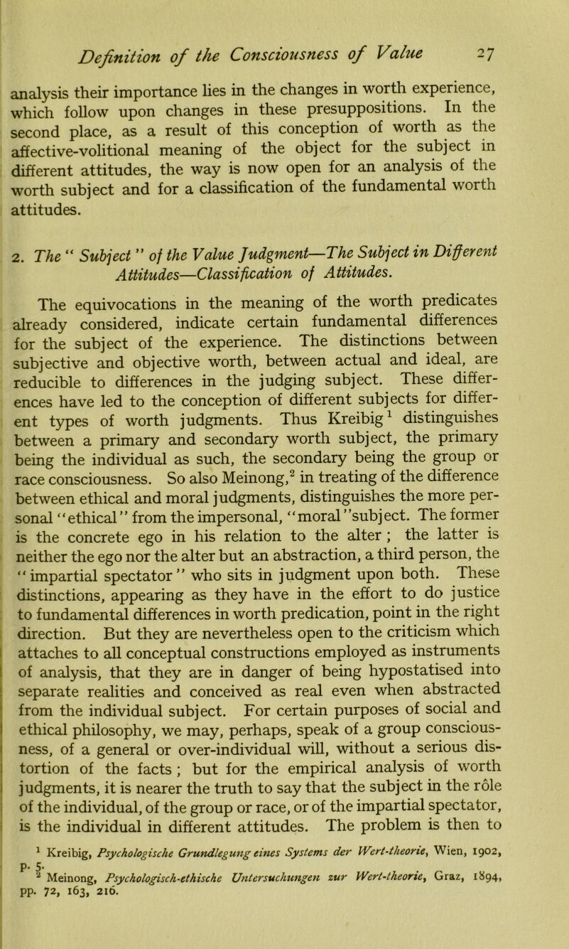 analysis their importance lies in the changes in worth experience, which follow upon changes in these presuppositions. In the second place, as a result of this conception of worth as the affective-volitional meaning of the object for the subject in different attitudes, the way is now open for an analysis of the worth subject and for a classification of the fundamental worth attitudes. 2. The “ Subject ” of the Value Judgment—The Subject in Different Attitudes—Classification of Attitudes. The equivocations in the meaning of the worth predicates already considered, indicate certain fundamental differences for the subject of the experience. The distinctions between subjective and objective worth, between actual and ideal, are reducible to differences in the judging subject. These differ- ences have led to the conception of different subjects for differ- ent types of worth judgments. Thus Kreibig1 distinguishes between a primary and secondary worth subject, the primary being the individual as such, the secondary being the group or race consciousness. So also Meinong,2 in treating of the difference between ethical and moral judgments, distinguishes the more per- sonal “ethical” from the impersonal, “moral’’subject. The former is the concrete ego in his relation to the alter ; the latter is neither the ego nor the alter but an abstraction, a third person, the “impartial spectator” who sits in judgment upon both. These distinctions, appearing as they have in the effort to do justice to fundamental differences in worth predication, point in the right direction. But they are nevertheless open to the criticism which attaches to all conceptual constructions employed as instruments of analysis, that they are in danger of being hypostatised into separate realities and conceived as real even when abstracted from the individual subject. For certain purposes of social and ethical philosophy, we may, perhaps, speak of a group conscious- ness, of a general or over-individual will, without a serious dis- tortion of the facts ; but for the empirical analysis of worth judgments, it is nearer the truth to say that the subject in the role of the individual, of the group or race, or of the impartial spectator, is the individual in different attitudes. The problem is then to 1 Kreibig, Psychologische Grundlegung tines Systems der Wert-theone, Wien, 1902, P- 5* 2 Meinong, Psychologisch-ethische Untersuchungen zur Wert-theone, Graz, 1894, pp. 72, 163, 216.