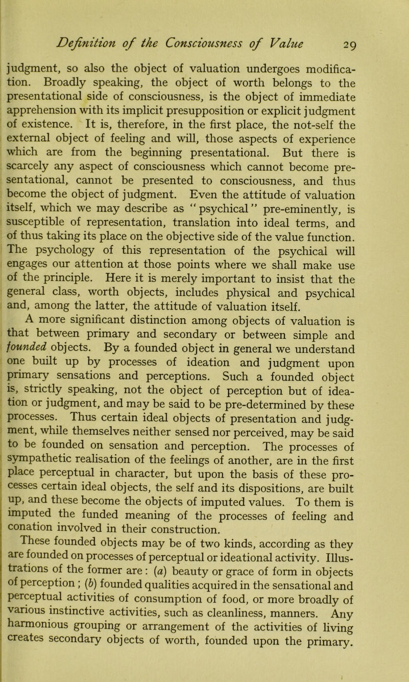 judgment, so also the object of valuation undergoes modifica- tion. Broadly speaking, the object of worth belongs to the presentational side of consciousness, is the object of immediate apprehension with its implicit presupposition or explicit judgment of existence. It is, therefore, in the first place, the not-self the external object of feeling and will, those aspects of experience which are from the beginning presentational. But there is scarcely any aspect of consciousness which cannot become pre- sentational, cannot be presented to consciousness, and thus become the object of judgment. Even the attitude of valuation itself, which we may describe as “psychical” pre-eminently, is susceptible of representation, translation into ideal terms, and of thus taking its place on the objective side of the value function. The psychology of this representation of the psychical will engages our attention at those points where we shall make use of the principle. Here it is merely important to insist that the general class, worth objects, includes physical and psychical and, among the latter, the attitude of valuation itself. A more significant distinction among objects of valuation is that between primary and secondary or between simple and founded objects. By a founded object in general we understand one built up by processes of ideation and judgment upon primary sensations and perceptions. Such a founded object is, strictly speaking, not the object of perception but of idea- tion or judgment, and may be said to be pre-determined by these processes. Thus certain ideal objects of presentation and judg- ment, while themselves neither sensed nor perceived, may be said to be founded on sensation and perception. The processes of sympathetic realisation of the feelings of another, are in the first place perceptual in character, but upon the basis of these pro- cesses certain ideal objects, the self and its dispositions, are built up, and these become the objects of imputed values. To them is imputed the funded meaning of the processes of feeling and conation involved in their construction. These founded objects may be of two kinds, according as they are founded on processes of perceptual or ideational activity. Illus- ! Orations of the former are : (a) beauty or grace of form in objects of perception ; (b) founded qualities acquired in the sensational and perceptual activities of consumption of food, or more broadly of various instinctive activities, such as cleanliness, manners. Any harmonious grouping or arrangement of the activities of living creates secondary objects of worth, founded upon the primary.