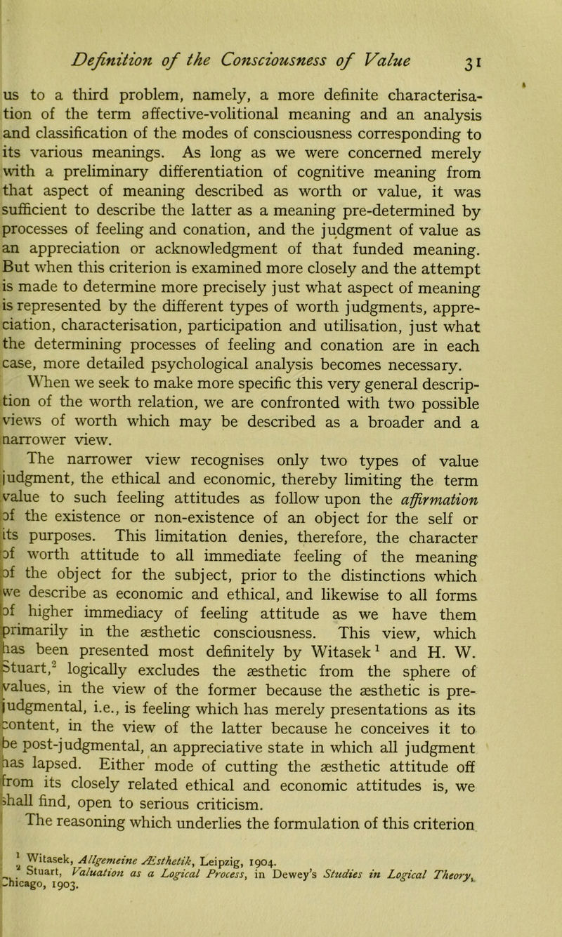 us to a third problem, namely, a more definite characterisa- tion of the term affective-volitional meaning and an analysis and classification of the modes of consciousness corresponding to its various meanings. As long as we were concerned merely with a preliminary differentiation of cognitive meaning from that aspect of meaning described as worth or value, it was sufficient to describe the latter as a meaning pre-determined by processes of feeling and conation, and the judgment of value as an appreciation or acknowledgment of that funded meaning. But when this criterion is examined more closely and the attempt is made to determine more precisely just what aspect of meaning is represented by the different types of worth judgments, appre- ciation, characterisation, participation and utilisation, just what the determining processes of feeling and conation are in each case, more detailed psychological analysis becomes necessary. When we seek to make more specific this very general descrip- tion of the worth relation, we are confronted with two possible views of worth which may be described as a broader and a narrower view. The narrower view recognises only two types of value judgment, the ethical and economic, thereby limiting the term value to such feeling attitudes as follow upon the affirmation af the existence or non-existence of an object for the self or its purposes. This limitation denies, therefore, the character pf worth attitude to all immediate feeling of the meaning pf the object for the subject, prior to the distinctions which we describe as economic and ethical, and likewise to all forms pt higher immediacy of feeling attitude as we have them primarily in the aesthetic consciousness. This view, which has been presented most definitely by Witasek1 and H. W. Stuart,- logically excludes the aesthetic from the sphere of values, in the view of the former because the aesthetic is pre- judgmental, i.e., is feeling which has merely presentations as its content, in the view of the latter because he conceives it to be post-judgmental, an appreciative state in which all judgment has lapsed. Either mode of cutting the aesthetic attitude off from its closely related ethical and economic attitudes is, we >hall find, open to serious criticism. The reasoning which underlies the formulation of this criterion * Witasek, Allgemeine sEsthedk, Leipzig, 1904. Stuart, Valuation as a Logical Process, in Dewey’s Studies in Logical Theory _hicago, 1903.