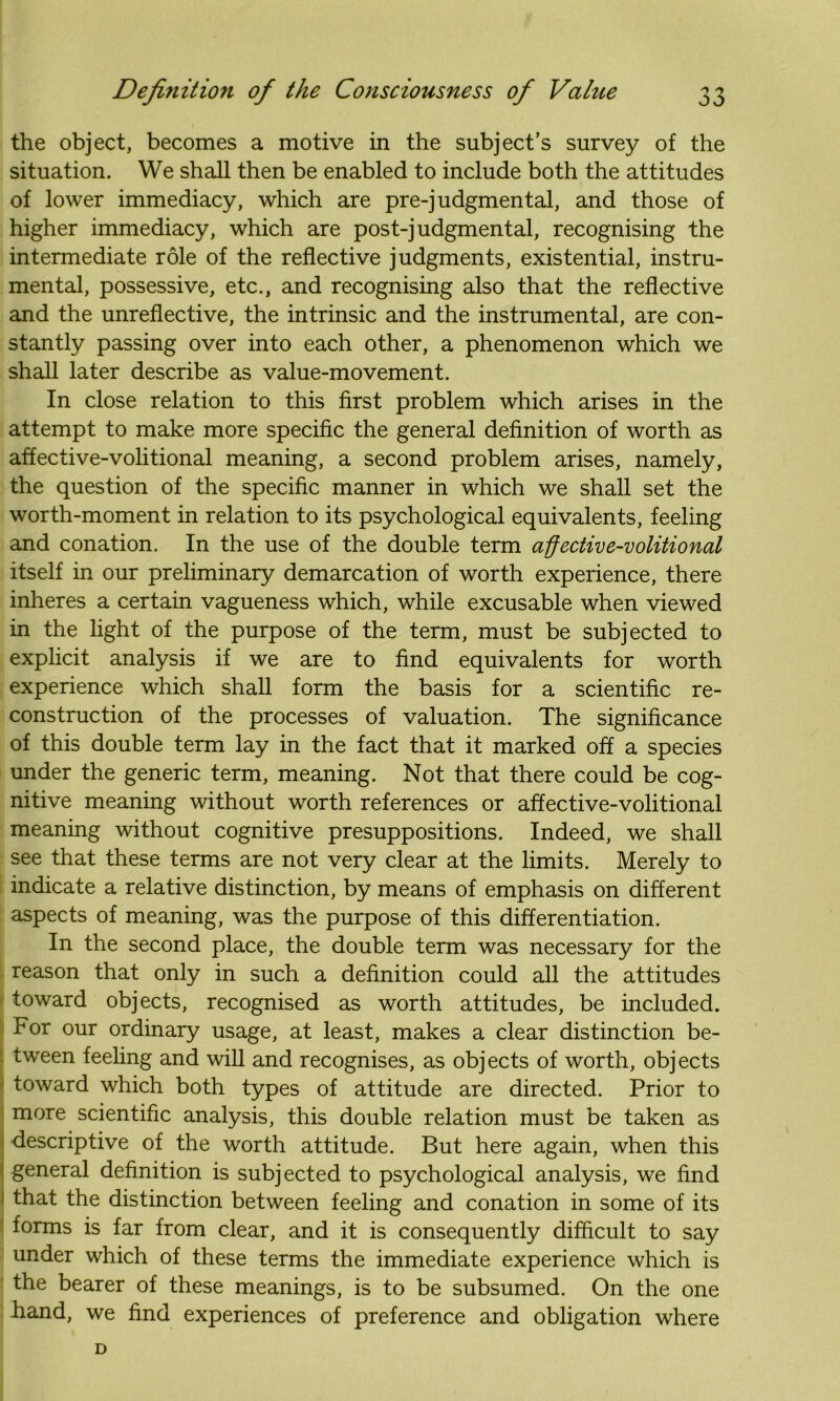 the object, becomes a motive in the subject’s survey of the situation. We shall then be enabled to include both the attitudes of lower immediacy, which are pre-judgmental, and those of higher immediacy, which are post-judgmental, recognising the intermediate role of the reflective judgments, existential, instru- mental, possessive, etc., and recognising also that the reflective and the unreflective, the intrinsic and the instrumental, are con- stantly passing over into each other, a phenomenon which we shall later describe as value-movement. In close relation to this first problem which arises in the attempt to make more specific the general definition of worth as affective-volitional meaning, a second problem arises, namely, the question of the specific manner in which we shall set the worth-moment in relation to its psychological equivalents, feeling and conation. In the use of the double term affective-volitional itself in our preliminary demarcation of worth experience, there inheres a certain vagueness which, while excusable when viewed in the light of the purpose of the term, must be subjected to explicit analysis if we are to find equivalents for worth experience which shall form the basis for a scientific re- construction of the processes of valuation. The significance of this double term lay in the fact that it marked off a species under the generic term, meaning. Not that there could be cog- nitive meaning without worth references or affective-volitional meaning without cognitive presuppositions. Indeed, we shall see that these terms are not very clear at the limits. Merely to indicate a relative distinction, by means of emphasis on different aspects of meaning, was the purpose of this differentiation. In the second place, the double term was necessary for the reason that only in such a definition could all the attitudes toward objects, recognised as worth attitudes, be included. For our ordinary usage, at least, makes a clear distinction be- tween feeling and will and recognises, as objects of worth, objects toward which both types of attitude are directed. Prior to more scientific analysis, this double relation must be taken as descriptive of the worth attitude. But here again, when this general definition is subjected to psychological analysis, we find that the distinction between feeling and conation in some of its forms is far from clear, and it is consequently difficult to say under which of these terms the immediate experience which is the bearer of these meanings, is to be subsumed. On the one hand, we find experiences of preference and obligation where D