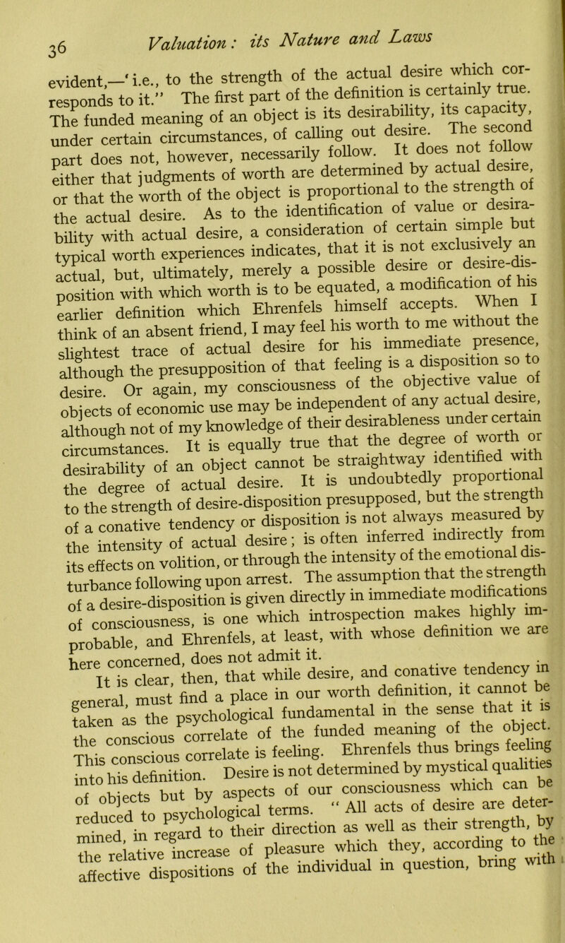 evident—‘i.e., to the strength of the actual desire which cor- responds to it.” The first part of the definition is cexteady taro- The funded meaning of an object is its desirabi 1 y, P ^ under certain circumstances, of calling out desire. The second mrt does not, however, necessarily follow. It does not follow either that judgments of worth are or that the worth of the object is proportional to the strength ol the actual desire. As to the identification of value or desira- biiity with actual desire, a consideration of certain simple but typical worth experiences indicates, that it is not exclusively an aS but, ultimately, merely a possible desire or desire-dis- position with which worth is to be equated, a modification o earlier definition which Ehrenfels himself accepts. When I think of an absent friend, I may feel his worth to me without the slightest trace of actual desire for his immediate presence, although the presupposition of that feeling is a disposition so to Sre Or again, my consciousness of the objective value of objects of economic use may be independent of any actual desire although not of my knowledge of their desirableness under certain , „ t+ js eauallv true that the degree of worth o desirability of an object cannot be straightway identified with the degree of actual desire. It is undoubtedly proportional to the strength of desire-disposition presupposed, but the strengt i of a conative tendency or disposition is not always measured y the intensity of actual desire; is often inferred indirectly from £ effects on volition, or through the intensity of the emotional dis- turbance following upon arrest. The assumption that the strength of a desire-disposition is given directly in immediate modifications of consciousness, is one which introspection maks highty im- probable, and Ehrenfels, at least, with whose definition we are hprp concerned, does not admit it. . • h It is clear, then, that while desire, and conative tendency in i nQt find a place in our worth definition, it cannot be K .s'7 P“hoC. f— in the <h,i the conscious correlate of the funded meaning of the object This conscious correlate is feeling. Ehrenfels thus brings feeling Into his definition. Desire is not determined by mystical qualitie f nhiects but by aspects of our consciousness which can be of objects .> V „ An acts of desire are deter- reduced to psydiolog 1 t as ^ as their length, by * Pleasure which they, according to the affective dispositions of the individual in question, bring with