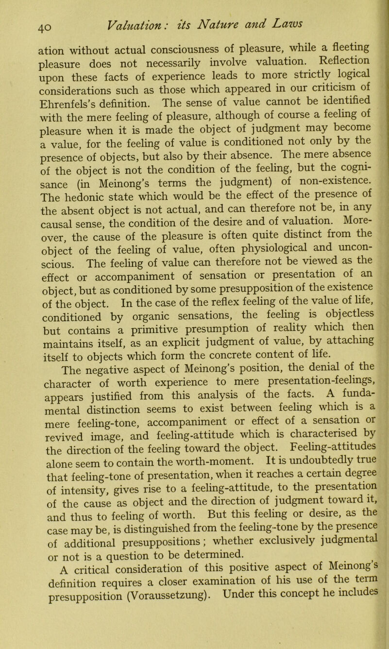 ation without actual consciousness of pleasure, while a fleeting pleasure does not necessarily involve valuation. Reflection | upon these facts of experience leads to more strictly logical considerations such as those which appeared in our criticism of Ehrenfels’s definition. The sense of value cannot be identified with the mere feeling of pleasure, although of course a feeling of pleasure when it is made the object of judgment may become a value, for the feeling of value is conditioned not only by the presence of objects, but also by their absence. The mere absence of the object is not the condition of the feeling, but the cogni- sance (in Meinong’s terms the judgment) of non-existence. The hedonic state which would be the effect of the presence of the absent object is not actual, and can therefore not be, in any causal sense, the condition of the desire and of valuation. More- over, the cause of the pleasure is often quite distinct from the object of the feeling of value, often physiological and uncon- scious. The feeling of value can therefore not be viewed as the effect or accompaniment of sensation or presentation of an object, but as conditioned by some presupposition of the existence of the object. In the case of the reflex feeling of the value of life, conditioned by organic sensations, the feeling is objectless but contains a primitive presumption of reality which then maintains itself, as an explicit judgment of value, by attaching itself to objects which form the concrete content of life. The negative aspect of Meinong’s position, the denial of the character of worth experience to mere presentation-feelings, appears justified from this analysis of the facts. A funda mental distinction seems to exist between feeling which is a mere feeling-tone, accompaniment or effect of a sensation or revived image, and feeling-attitude which is characterised by the direction of the feeling toward the object. Feeling-attitudes alone seem to contain the worth-moment. It is undoubtedly true that feelmg-tone of presentation, when it reaches a certain degree of intensity, gives rise to a feeling-attitude, to the presentation of the cause as object and the direction of judgment toward it, and thus to feeling of worth. But this feeling or desire, as the case may be, is distinguished from the feeling -tone by the presence of additional presuppositions; whether exclusively judgmental or not is a question to be determined. A critical consideration of this positive aspect of Meinong’s definition requires a closer examination of his use of the term presupposition (Voraussetzung). Under this concept he includes