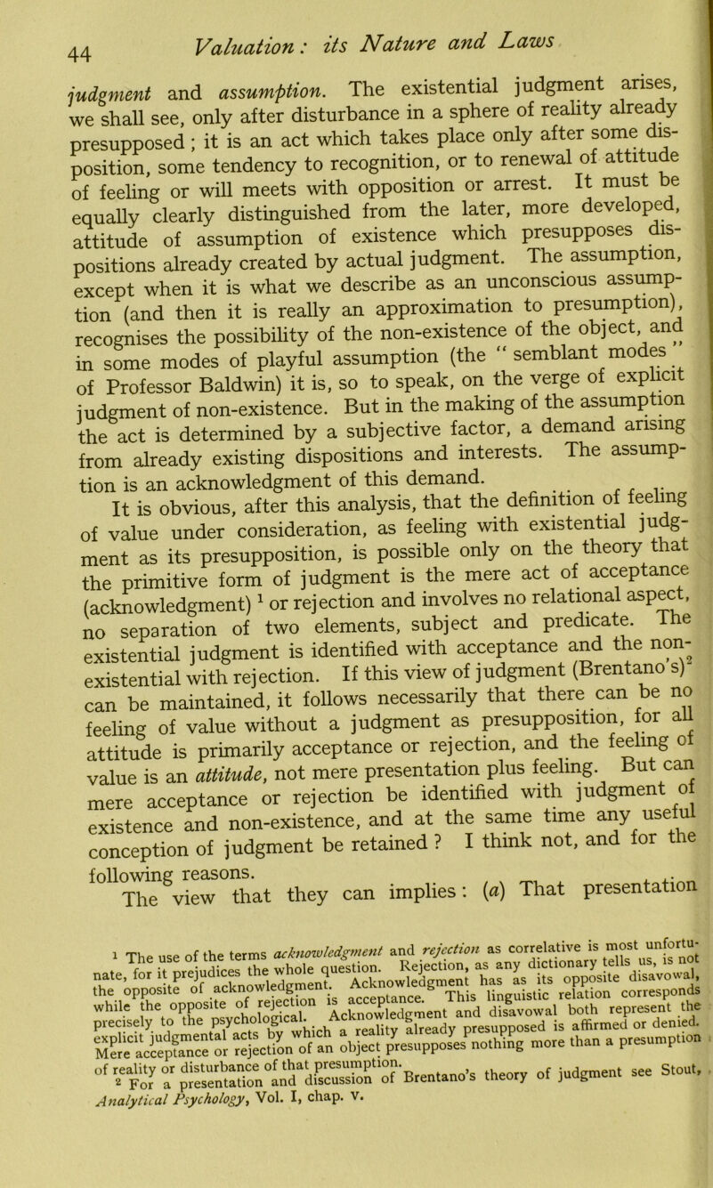 judgment and assumption. The existential judgment arises, we shall see, only after disturbance in a sphere of reality already presupposed ; it is an act which takes place only after some dis- position, some tendency to recognition, or to renewal of attitude of feeling or will meets with opposition or arrest. It must be equally clearly distinguished from the later, more developed, attitude of assumption of existence which presupposes dis- positions already created by actual judgment. The assumption, except when it is what we describe as an unconscious assump- tion (and then it is really an approximation to presumption), recognises the possibility of the non-existence of the object and in some modes of playful assumption (the “ semblant modes of Professor Baldwin) it is, so to speak, on the verge of explicit judgment of non-existence. But in the making of the assump ion the act is determined by a subjective factor, a demand arising from already existing dispositions and interests. The assump- tion is an acknowledgment of this demand. It is obvious, after this analysis, that the definition of feeling of value under consideration, as feeling with existential ju g- ment as its presupposition, is possible only on the theory that the primitive form of judgment is the mere act of acceptance (acknowledgment)1 or rejection and involves no relational aspec , no separation of two elements, subject and predicate, existential judgment is identified with acceptance and the non- existential with rejection. If this view of judgment (Brentano s) can be maintained, it follows necessarily that there can be no feeling of value without a judgment as presupposition, tor all attitude is primarily acceptance or rejection, and the feeling of value is an attitude, not mere presentation plus feeling. But can mere acceptance or rejection be identified with judgment o existence and non-existence, and at the same time any useful conception of judgment be retained ? I think not, and for the following reasons. The view that they can implies: (a) That presentation 1 The nee of the terms acknowledgment and rejection as correlative is most unfortu- ^raVc^o'r^c^on olfn o,£ct ^uppcL’nouKg more than a piesun.pl.on °f ^ For r ^S^SolBienlano, theory of judgment see Stout, Analytical Psychology, Vol. I, chap. v.