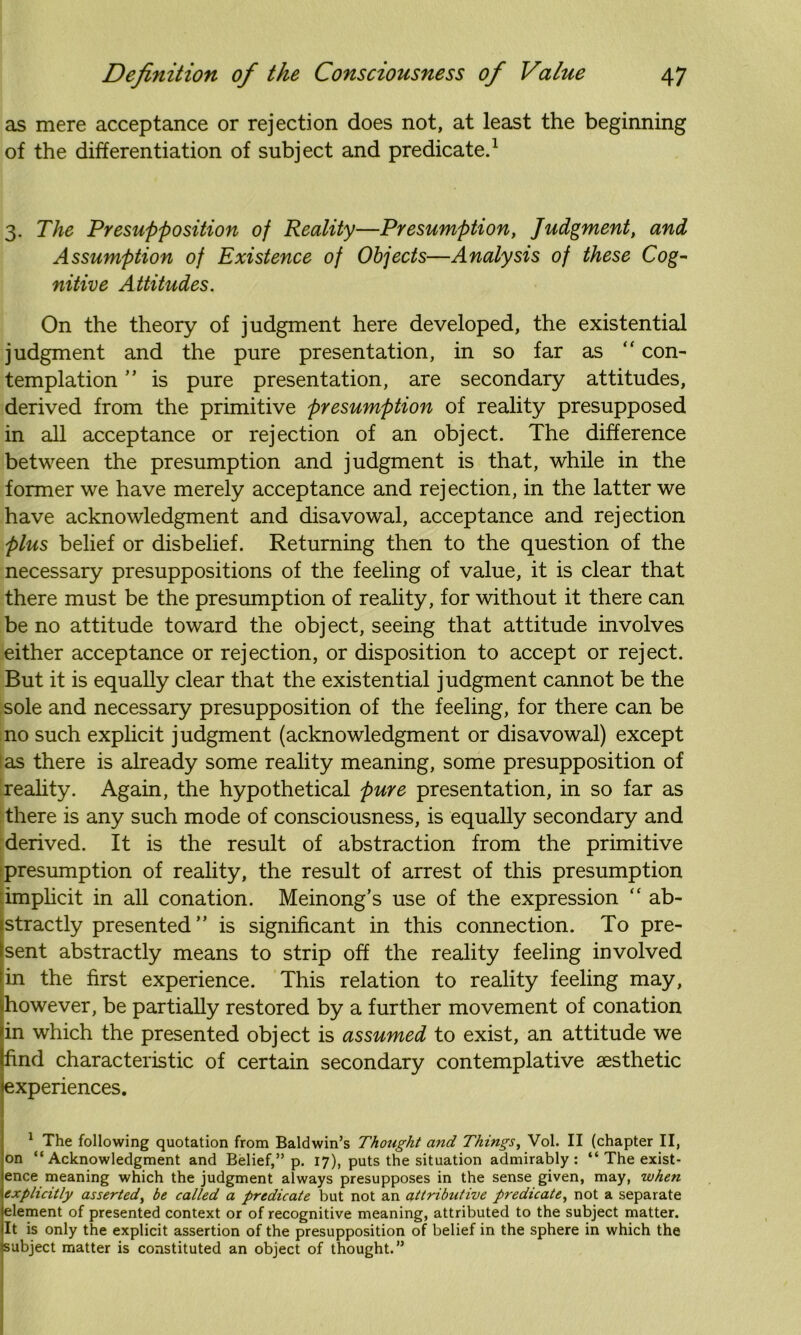 as mere acceptance or rejection does not, at least the beginning of the differentiation of subject and predicate.1 3. The Presupposition of Reality—Presumption, Judgment, and Assumption of Existence of Objects—Analysis of these Cog- nitive Attitudes. On the theory of judgment here developed, the existential judgment and the pure presentation, in so far as “ con- templation ” is pure presentation, are secondary attitudes, derived from the primitive presumption of reality presupposed in all acceptance or rejection of an object. The difference between the presumption and judgment is that, while in the former we have merely acceptance and rejection, in the latter we have acknowledgment and disavowal, acceptance and rejection plus belief or disbelief. Returning then to the question of the necessary presuppositions of the feeling of value, it is clear that there must be the presumption of reality, for without it there can be no attitude toward the object, seeing that attitude involves either acceptance or rejection, or disposition to accept or reject. But it is equally clear that the existential judgment cannot be the sole and necessary presupposition of the feeling, for there can be no such explicit judgment (acknowledgment or disavowal) except as there is already some reality meaning, some presupposition of reality. Again, the hypothetical pure presentation, in so far as there is any such mode of consciousness, is equally secondary and derived. It is the result of abstraction from the primitive presumption of reality, the result of arrest of this presumption implicit in all conation. Meinong’s use of the expression “ ab- stractly presented” is significant in this connection. To pre- sent abstractly means to strip off the reality feeling involved in the first experience. This relation to reality feeling may, however, be partially restored by a further movement of conation in which the presented object is assumed to exist, an attitude we find characteristic of certain secondary contemplative aesthetic ♦experiences. 1 The following quotation from Baldwin’s Thought and Things, Vol. II (chapter II, on “Acknowledgment and Belief,” p. 17), puts the situation admirably: “ The exist- ence meaning which the judgment always presupposes in the sense given, may, when explicitly asserted, be called a predicate but not an attributive predicate, not a separate element of presented context or of recognitive meaning, attributed to the subject matter. It is only the explicit assertion of the presupposition of belief in the sphere in which the subject matter is constituted an object of thought.”