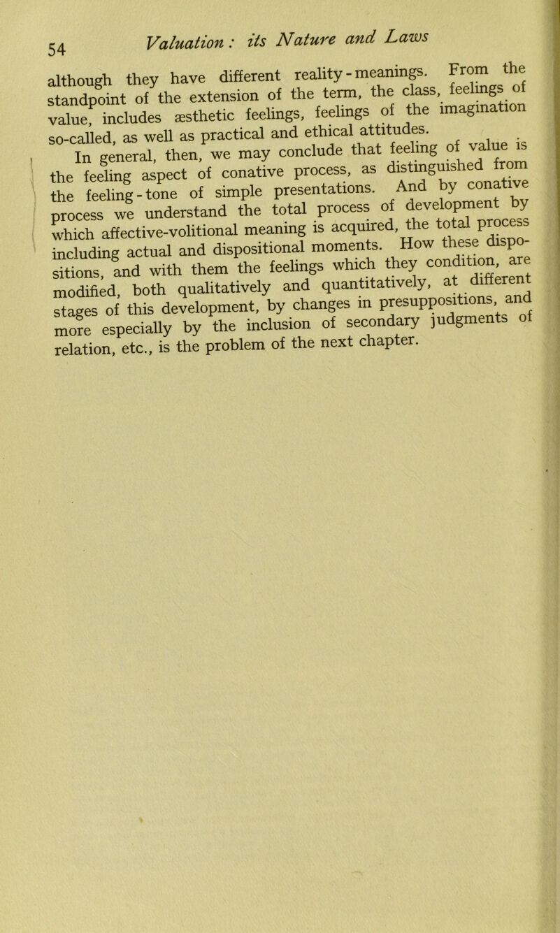 although they have different reality - meanings. From the standpoint of the extension of the term, the class, fee mgs o value includes esthetic feelings, feelings of the imagination so-called, as well as practical and ethical attitudes. In general, then, we may conclude that feeling of vallJe the feeling aspect of conative process, as distinguis the feeling - tone of simple presentations. And y cona ive proci ». understand the total process o. d«vdoP™n« by which affective-volitional meaning is acquired, the total process including actual and dispositional moments. How these d p sitions, and with them the feelings which they r“t modified, both qualitatively and quantitatively, at differen stages of this development, by changes in presuppositions an Tore especially by the inclusion of secondary ,udgments of relation, etc., is the problem of the next chapter.