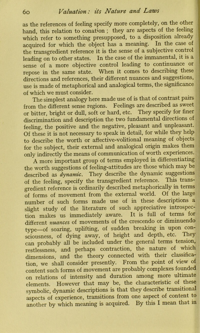 as the references of feeling specify more completely, on the other hand, this relation to conation ; they are aspects of the feeling which refer to something presupposed, to a disposition already acquired for which the object has a meaning. In the case of the transgredient reference it is the sense of a subjective control leading on to other states. In the case of the immanental, it is a sense of a more objective control leading to continuance or repose in the same state. When it comes to describing these directions and references, their different nuances and suggestions, use is made of metaphorical and analogical terms, the significance of which we must consider. The simplest analogy here made use of is that of contrast pairs from the different sense regions. Feelings are described as sweet or bitter, bright or dull, soft or hard, etc. They specify for finer discrimination and description the two fundamental directions of feeling, the positive and the negative, pleasant and unpleasant. Of these it is not necessary to speak in detail, for while they help to describe the worth or affective-volitional meaning of objects for the subject, their external and analogical origin makes them only indirectly the means of communication of worth experiences. A more important group of terms employed in differentiating the worth suggestions of feeling-attitudes are those which may be described as dynamic. They describe the dynamic suggestions of the feeling, specify the transgredient reference. This trans- gredient reference is ordinarily described metaphorically in terms of forms of movement from the external world. Of the large number of such forms made use of in these descriptions a slight study of the literature of such appreciative introspec- tion makes us immediately aware. It is full of terms for different nuances of movements of the crescendo or diminuendo type—of soaring, uplifting, of sudden breaking in upon con- sciousness, of dying away, of height and depth, etc. They can probably all be included under the general terms tension, restlessness, and perhaps contraction, the nature of which dimensions, and the theory connected with their classifica- tion, we shall consider presently. From the point of view of content such forms of movement are probably complexes founded on relations of intensity and duration among more ultimate elements. However that may be, the characteristic of these symbolic, dynamic descriptions is that they describe transitional aspects of experience, transitions from one aspect of content to another by which meaning is acquired. By this I mean that in