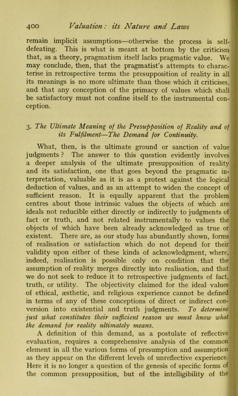 remain implicit assumptions—otherwise the process is self- defeating. This is what is meant at bottom by the criticism that, as a theory, pragmatism itself lacks pragmatic value. We may conclude, then, that the pragmatist’s attempts to charac- terise in retrospective terms the presupposition of reality in all its meanings is no more ultimate than those which it criticises, and that any conception of the primacy of values which shall be satisfactory must not confine itself to the instrumental con- ception. 3. The Ultimate Meaning of the Presupposition of Reality and of its Fulfilment—The Demand for Continuity. What, then, is the ultimate ground or sanction of value judgments ? The answer to this question evidently involves a deeper analysis of the ultimate presupposition of reality and its satisfaction, one that goes beyond the pragmatic in- terpretation, valuable as it is as a protest against the logical deduction of values, and as an attempt to widen the concept of sufficient reason. It is equally apparent that the problem centres about those intrinsic values the objects of which are ideals not reducible either directly or indirectly to judgments of fact or truth, and not related instrumentally to values the objects of which have been already acknowledged as true or existent. There are, as our study has abundantly shown, forms of realisation or satisfaction which do not depend for their validity upon either of these kinds of acknowledgment, where, indeed, realisation is possible only on condition that the assumption of reality merges directly into realisation, and that we do not seek to reduce it to retrospective judgments of fact, truth, or utility. The objectivity claimed for the ideal values of ethical, aesthetic, and religious experience cannot be defined in terms of any of these conceptions of direct or indirect con- version into existential and truth judgments. To determine just what constitutes their sufficient reason we must know what the demand for reality ultimately means. A definition of this demand, as a postulate of reflective evaluation, requires a comprehensive analysis of the common element in all the various forms of presumption and assumption as they appear on the different levels of unreflective experience. Here it is no longer a question of the genesis of specific forms of the common presupposition, but of the intelligibility of the