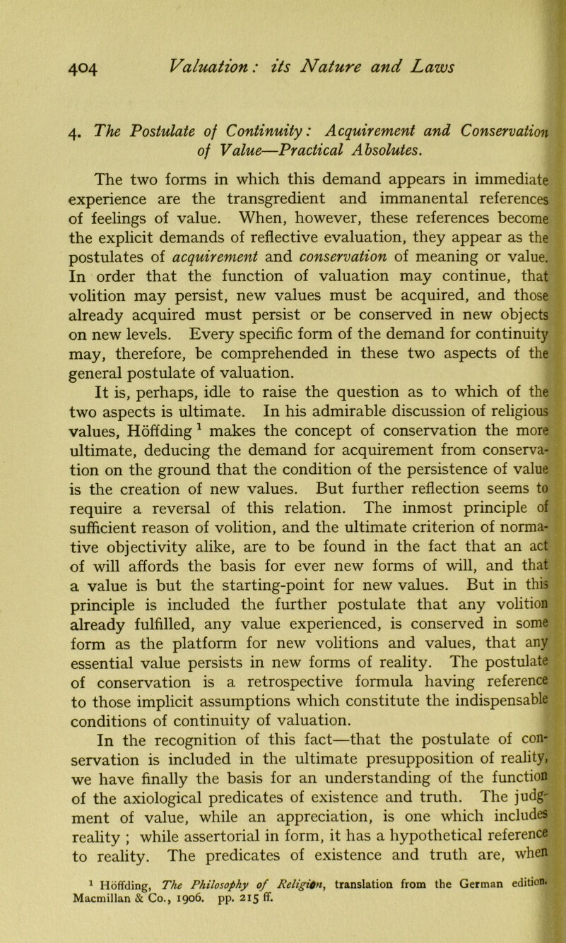 4. The Postulate of Continuity: Acquirement- and Conservation of Value—Practical Absolutes. The two forms in which this demand appears in immediate experience are the transgredient and immanental references of feelings of value. When, however, these references become the explicit demands of reflective evaluation, they appear as the postulates of acquirement and conservation of meaning or value. In order that the function of valuation may continue, that volition may persist, new values must be acquired, and those already acquired must persist or be conserved in new objects on new levels. Every specific form of the demand for continuity may, therefore, be comprehended in these two aspects of the general postulate of valuation. It is, perhaps, idle to raise the question as to which of the two aspects is ultimate. In his admirable discussion of religious values, Hoffding 1 makes the concept of conservation the more ultimate, deducing the demand for acquirement from conserva- tion on the ground that the condition of the persistence of value is the creation of new values. But further reflection seems to require a reversal of this relation. The inmost principle of sufficient reason of volition, and the ultimate criterion of norma- tive objectivity alike, are to be found in the fact that an act of will affords the basis for ever new forms of will, and that a value is but the starting-point for new values. But in this principle is included the further postulate that any volition already fulfilled, any value experienced, is conserved in some form as the platform for new volitions and values, that any essential value persists in new forms of reality. The postulate of conservation is a retrospective formula having reference to those implicit assumptions which constitute the indispensable conditions of continuity of valuation. In the recognition of this fact—that the postulate of con- servation is included in the ultimate presupposition of reality, we have finally the basis for an understanding of the function of the axiological predicates of existence and truth. The judg- ment of value, while an appreciation, is one which includes reality ; while assertorial in form, it has a hypothetical reference to reality. The predicates of existence and truth are, when 1 Hoffding, The Philosophy of Religion, translation from the German edition. Macmillan & Co., 1906. pp. 215 ff.