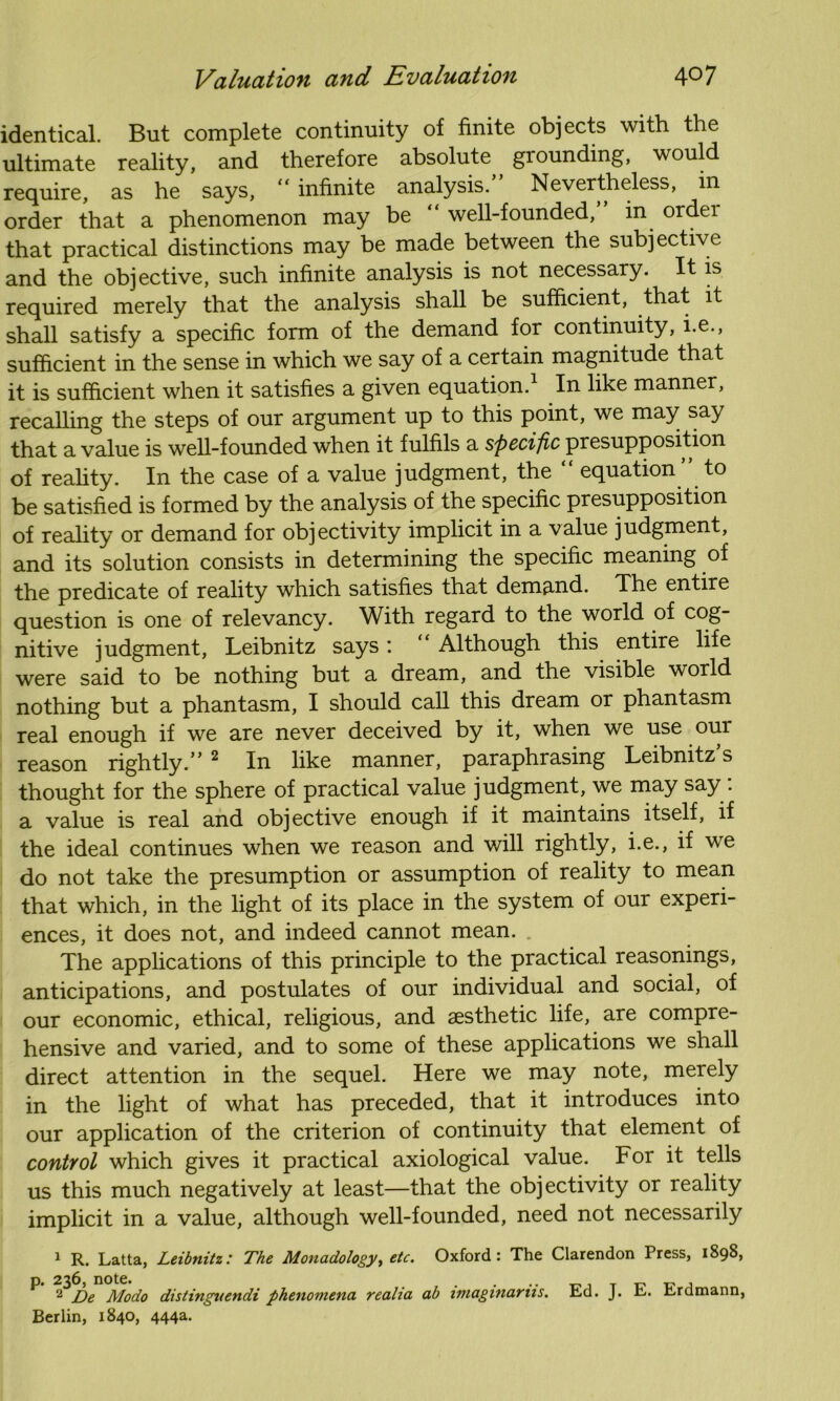 identical. But complete continuity of finite objects with the ultimate reality, and therefore absolute grounding, would require, as he says, “ infinite analysis. Nevertheless, in order that a phenomenon may be “ well-founded, in ordei that practical distinctions may be made between the subjective and the objective, such infinite analysis is not necessary. It is required merely that the analysis shall be sufficient, that it shall satisfy a specific form of the demand for continuity, i.e., sufficient in the sense in which we say of a certain magnitude that it is sufficient when it satisfies a given equation.1 In like manner, recalling the steps of our argument up to this point, we may say that a value is well-founded when it fulfils a specific presupposition of reality. In the case of a value judgment, the “ equation ” to be satisfied is formed by the analysis of the specific presupposition of reality or demand for objectivity implicit in a value judgment, and its solution consists in determining the specific meaning of the predicate of reality which satisfies that demand. The entire question is one of relevancy. With regard to the world of cog- nitive judgment, Leibnitz says ’. Although this entire life were said to be nothing but a dream, and the visible world nothing but a phantasm, I should call this dream or phantasm real enough if we are never deceived by it, when we use our reason rightly. 2 In like manner, paraphrasing Leibnitz s thought for the sphere of practical value judgment, we may say: a value is real and objective enough if it maintains itself, if the ideal continues when we reason and will rightly, i.e., if we do not take the presumption or assumption of reality to mean that which, in the light of its place in the system of our experi- ences, it does not, and indeed cannot mean. The applications of this principle to the practical reasonings, anticipations, and postulates of our individual and social, of our economic, ethical, religious, and aesthetic life, are compre- hensive and varied, and to some of these applications we shall direct attention in the sequel. Here we may note, merely in the light of what has preceded, that it introduces into our application of the criterion of continuity that element of control which gives it practical axiological value. For it tells us this much negatively at least—that the objectivity or reality implicit in a value, although well-founded, need not necessarily 1 R. Latta, Leibnitz: The Monadology^ etc. Oxford: The Clarendon Press, 1898, p. 236, note. . ... 2 De Modo distingnendi phenomena realia ab imagmarus. Berlin, 1840, 444a. Ed. J. E. Erdmann,