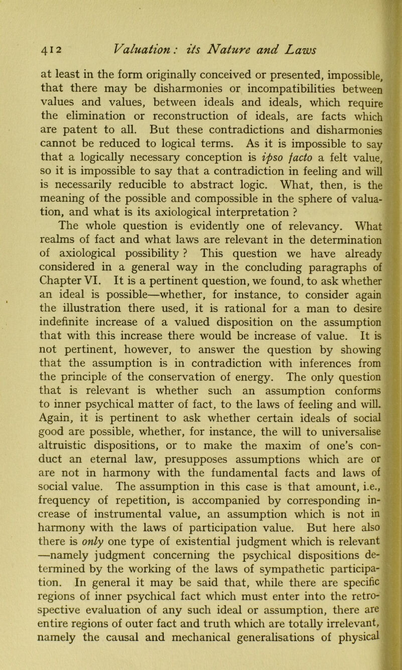 at least in the form originally conceived or presented, impossible, that there may be disharmonies or incompatibilities between values and values, between ideals and ideals, which require the elimination or reconstruction of ideals, are facts which are patent to all. But these contradictions and disharmonies cannot be reduced to logical terms. As it is impossible to say that a logically necessary conception is ipso facto a felt value, so it is impossible to say that a contradiction in feeling and will is necessarily reducible to abstract logic. What, then, is the meaning of the possible and compossible in the sphere of valua- tion, and what is its axiological interpretation ? The whole question is evidently one of relevancy. What realms of fact and what laws are relevant in the determination of axiological possibility ? This question we have already considered in a general way in the concluding paragraphs of Chapter VI. It is a pertinent question, we found, to ask whether an ideal is possible—whether, for instance, to consider again the illustration there used, it is rational for a man to desire indefinite increase of a valued disposition on the assumption that with this increase there would be increase of value. It is not pertinent, however, to answer the question by showing that the assumption is in contradiction with inferences from the principle of the conservation of energy. The only question that is relevant is whether such an assumption conforms to inner psychical matter of fact, to the laws of feeling and will. Again, it is pertinent to ask whether certain ideals of social good are possible, whether, for instance, the will to universalise altruistic dispositions, or to make the maxim of one’s con- duct an eternal law, presupposes assumptions which are or are not in harmony with the fundamental facts and laws of social value. The assumption in this case is that amount, i.e., frequency of repetition, is accompanied by corresponding in- crease of instrumental value, an assumption which is not in harmony with the laws of participation value. But here also there is only one type of existential judgment which is relevant —namely judgment concerning the psychical dispositions de- termined by the working of the laws of sympathetic participa- tion. In general it may be said that, while there are specific regions of inner psychical fact which must enter into the retro- spective evaluation of any such ideal or assumption, there are entire regions of outer fact and truth which are totally irrelevant, namely the causal and mechanical generalisations of physical