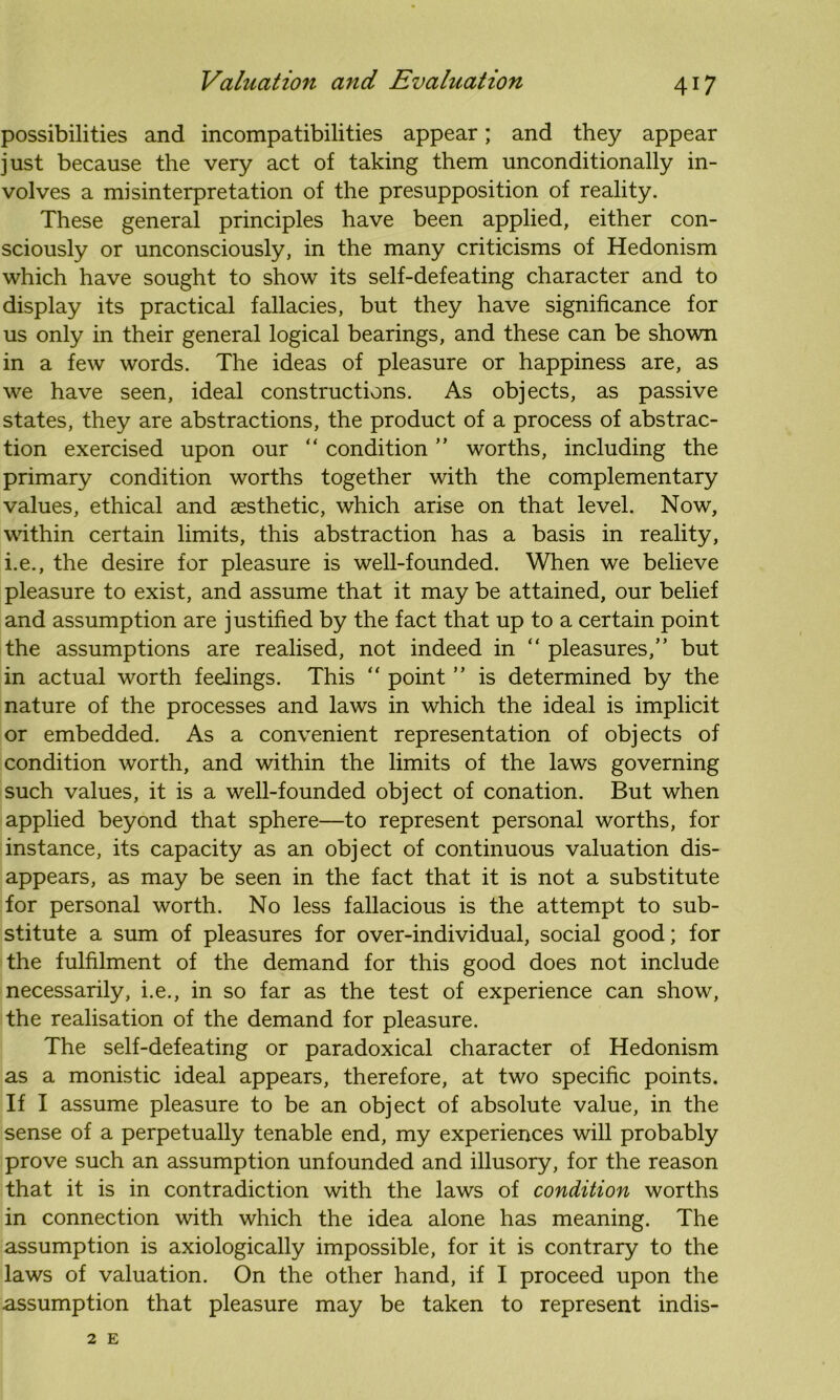 possibilities and incompatibilities appear; and they appear just because the very act of taking them unconditionally in- volves a misinterpretation of the presupposition of reality. These general principles have been applied, either con- sciously or unconsciously, in the many criticisms of Hedonism which have sought to show its self-defeating character and to display its practical fallacies, but they have significance for us only in their general logical bearings, and these can be shown in a few words. The ideas of pleasure or happiness are, as we have seen, ideal constructions. As objects, as passive states, they are abstractions, the product of a process of abstrac- tion exercised upon our “ condition ” worths, including the primary condition worths together with the complementary values, ethical and aesthetic, which arise on that level. Now, within certain limits, this abstraction has a basis in reality, i.e., the desire for pleasure is well-founded. When we believe pleasure to exist, and assume that it may be attained, our belief and assumption are justified by the fact that up to a certain point the assumptions are realised, not indeed in “ pleasures,” but in actual worth feelings. This “ point ” is determined by the nature of the processes and laws in which the ideal is implicit or embedded. As a convenient representation of objects of condition worth, and within the limits of the laws governing such values, it is a well-founded object of conation. But when applied beyond that sphere—to represent personal worths, for instance, its capacity as an object of continuous valuation dis- appears, as may be seen in the fact that it is not a substitute for personal worth. No less fallacious is the attempt to sub- stitute a sum of pleasures for over-individual, social good; for the fulfilment of the demand for this good does not include necessarily, i.e., in so far as the test of experience can show, the realisation of the demand for pleasure. The self-defeating or paradoxical character of Hedonism as a monistic ideal appears, therefore, at two specific points. If I assume pleasure to be an object of absolute value, in the sense of a perpetually tenable end, my experiences will probably prove such an assumption unfounded and illusory, for the reason that it is in contradiction with the laws of condition worths in connection with which the idea alone has meaning. The assumption is axiologically impossible, for it is contrary to the laws of valuation. On the other hand, if I proceed upon the assumption that pleasure may be taken to represent indis- 2 E