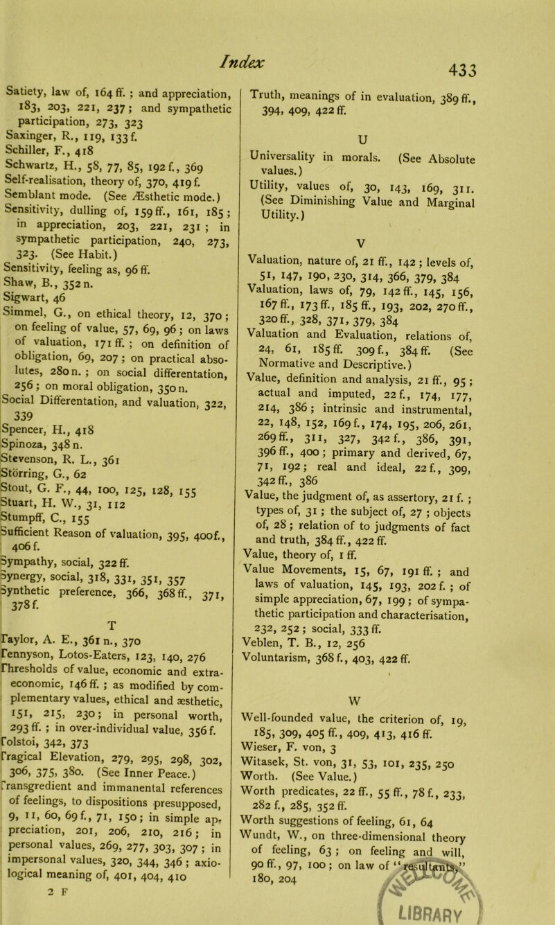 Satiety, law of, 164 ft'. > and appreciation, 183, 203, 221, 237; and sympathetic participation, 273, 323 Saxinger, R., 119, 133ft Schiller, F., 418 Schwartz, H., 58, 77, 85, 192 ft, 369 Self-realisation, theory of, 370, 419 ft Semblant mode. (See Esthetic mode.) Sensitivity, dulling of, 159 ft., 161, 185; in appreciation, 203, 221, 231 ; in sympathetic participation, 240, 273, 323. (See Habit.) Sensitivity, feeling as, 96 ft. Shaw, B., 352 n. Sigwart, 46 Simmel, G., on ethical theory, 12, 370; on feeling of value, 57, 69, 96; on laws of valuation, 171ft.; on definition of obligation, 69, 207; on practical abso- lutes, 28011. ; on social differentation, 256; on moral obligation, 350 n. Social Difterentation, and valuation, 322, 339 Spencer, H., 418 Spinoza, 348 n. Stevenson, R. L., 361 Storring, G., 62 Stout, G. F., 44, 100, 125, 128, 155 Stuart, H. W., 31, 112 Stumpff, C., 155 Sufficient Reason of valuation, 395, 400ft, 406 ft Sympathy, social, 322 ft. Synergy, social, 318, 331, 351, 357 Synthetic preference, 366, 368ft, 371, 378 f. T raylor, A. E., 361 n., 370 rennyson, Lotos-Eaters, 123, 140, 276 rhresholds of value, economic and extra- economic, 146ft ; as modified by com- plementary values, ethical and aesthetic, I5I» 215, 230; in personal worth, 293 ft ; in over-individual value, 356 f. rolstoi, 342, 373 rragical Elevation, 279, 295, 298, 302, 3°6, 375) 380. (See Inner Peace.) fransgredient and immanental references of feelings, to dispositions presupposed, 9, II, 60, 69 ft, 71, 150; in simple ap. preciation, 201, 206, 210, 216; in personal values, 269, 277, 303, 307 ; in impersonal values, 320, 344, 346 ; axio- logical meaning of, 401, 404, 410 433 Truth, meanings of in evaluation, 389 ft, 394, 409, 422 ft U Universality in morals. (See Absolute values.) Utility, values of, 30, 143, 169, 311. (See Diminishing Value and Marginal Utility.) V Valuation, nature of, 21 ft, 142 ; levels of, 51, 147, 190, 230, 314, 366, 379, 384 Valuation, laws of, 79, 142 ft, 145, 156, 167ft, 173ft, 185ft, 193, 202, 270ft'., 320ft, 328, 371, 379, 384 Valuation and Evaluation, relations of, 24, 61, 185ft 309 f-, 384 ft. (See Normative and Descriptive.) Value, definition and analysis, 21 ft., 95 ; actual and imputed, 22f., 174, 177, 214) 386; intrinsic and instrumental, 22, 148, 152, 169 f., 174, 195, 206, 261, 269ft, 311, 327, 342 f., 386, 391, 396 ft, 400; primary and derived, 67, 71) 192; real and ideal, 22 f., 309, 342ft, 386 Value, the judgment of, as assertory, 21 f. ; types of, 31 ; the subject of, 27 ; objects of, 28; relation of to judgments of fact and truth, 384 ft, 422 ft Value, theory of, 1 ft Value Movements, 15, 67, 191 ft ; and laws of valuation, 145, 193, 202 f. ; of simple appreciation, 67, 199 ; of sympa- thetic participation and characterisation, 232, 252 ; social, 333 ft Veblen, T. B., 12, 256 Voluntarism, 368 f., 403, 422 ft. 1 W Well-founded value, the criterion of, 19, 185, 309, 405 ft, 409, 413, 416 ft Wieser, F. von, 3 witasek, bt. von, 31, 53, 101, 235, 250 Worth. (See Value.) Worth predicates, 22 ft, 55 ft, 78f., 233, 282 f., 285, 352 ft Worth suggestions of feeling, 61, 64 Wundt, W., on three-dimensional theory of feeling, 63 ; on feeling and will, 90 ft., 97, 100 ; on law of “ 180, 204 library