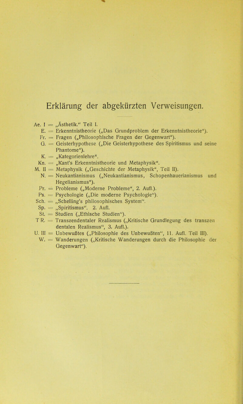 Erklärung der abgekürzten Verweisungen. Ae. I E. Fr. G. K. Kn. M. II N. Pr. Ps. Sch. Sp. St. TR. U. III W. = „Ästhetik.“ Teil I. = Erkenntnistheorie („Das Grundproblem der Erkenntnistheorie“). = Fragen („Philosophische Fragen der Gegenwart“). = Geisterhypothese („Die Geisterhypothese des Spiritismus und seine Phantome“). = „Kategorienlehre“. = „Kant’s Erkenntnistheorie und Metaphysik“. = Metaphysik („Geschichte der Metaphysik“, Teil II). = Neukantianismus („Neukantianismus, Schopenhauerianismus und Hegelianismus“). = Probleme („Moderne Probleme“, 2. Aufl.). = Psychologie („Die moderne Psychologie“). = „Schelling’s philosophisches System“. = „Spiritismus“. 2. Aufl. = Studien („Ethische Studien“). = Transzendentaler Realismus („Kritische Grundlegung des transzen dentalen Realismus“, 3. Aufl.). = Unbewußtes („Philosophie des Unbewußten“, 11. Aufl. Teil III). = Wanderungen („Kritische Wanderungen durch die Philosophie der Gegenwart“).