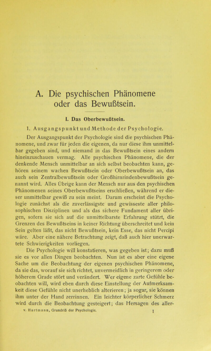 A. Die psychischen Phänomene oder das Bewußtsein. I. Das Oberbewußtsein. 1. AusgangspunktundMethodederPsychologie. Der Ausgangspunkt der Psychologie sind die psychischen Phä- nomene, und zwar für jeden die eigenen, da nur diese ihm unmittel- bar gegeben sind, und niemand in das Bewußtsein eines andern hineinzuschauen vermag. Alle psychischen Phänomene, die der denkende Mensch unmittelbar an sich selbst beobachten kann, ge- hören seinem wachen Bewußtsein oder Oberbewußtsein an, das auch sein Zentralbewußtsein oder Qroßhirnrindenbewußtsein ge- nannt wird. Alles Übrige kann der Mensch nur aus den psychischen Phänomenen seines Oberbewußtseins erschließen, während er die- ser unmittelbar gewiß zu sein meint. Darum erscheint die Psycho- logie zunächst als die zuverlässigste und gewisseste aller philo- sophischen Disziplinen und als das sichere Fundament aller übri- gen, sofern sie sich auf die unmittelbarste Erfahrung stützt, die Grenzen des Bewußtseins in keiner Richtung überschreitet und kein Sein gelten läßt, das nicht Bewußtsein, kein Esse, das nicht Percipi wäre. Aber eine nähere Betrachtung zeigt, daß auch hier unerwar- tete Schwierigkeiten vorliegen. Die Psychologie will konstatieren, was gegeben ist; dazu muß sie es vor allen Dingen beobachten. Nun ist es aber eine eigene Sache um die Beobachtung der eigenen psychischen Phänomene, da sie das, worauf sie sich richtet, unvermeidlich in geringerem oder höherem Grade stört und verändert. Wer eigene zarte Gefühle be- obachten will, wird eben durch diese Einstellung der Aufmerksam- keit diese Gefühle nicht unerheblich alterieren; ja sogar, sie können ihm unter der Hand zerrinnen. Ein leichter körperlicher Schmerz wird durch die Beobachtung gesteigert; das Hersagen des aller-