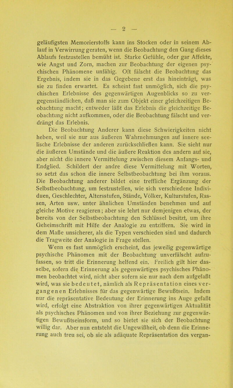 geläufigsten Memorierstoffs kann ins Stocken oder in seinem Ab- lauf in Verwirrung geraten, wenn die Beobachtung den Gang dieses Ablaufs festzustellen bemüht ist. Starke Gefühle, oder gar Affekte, wie Angst und Zorn, machen zur Beobachtung der eigenen psy- chischen Phänomene unfähig. Oft fälscht die Beobachtung das Ergebnis, indem sie in das Gegebene erst das hineinträgt, was sie zu finden erwartet. Es scheint fast unmöglich, sich die psy- chischen Erlebnisse des gegenwärtigen Augenblicks so zu ver- gegenständlichen, daß man sie zum Objekt einer gleichzeitigen Be- obachtung macht; entweder läßt das Erlebnis die gleichzeitige Be- obachtung nicht aufkommen, oder die Beobachtung fälscht und ver- drängt das Erlebnis. Die Beobachtung Anderer kann diese Schwierigkeiten nicht heben, weil sie nur aus äußeren Wahrnehmungen auf innere see- lische Erlebnisse der anderen zurückschließen kann. Sie sieht nur die äußeren Umstände und die äußere Reaktion des andern auf sie, aber nicht die innere Vermittelung zwischen diesem Anfangs- und Endglied. Schildert der andre diese Vermittelung mit Worten, so setzt das schon die innere Selbstbeobachtung bei ihm voraus. Die Beobachtung anderer bildet eine treffliche Ergänzung der Selbstbeobachtung, um festzustellen, wie sich verschiedene Indivi- duen, Geschlechter, Altersstufen, Stände, Völker, Kulturstufen, Ras- sen, Arten usw. unter ähnlichen Umständen benehmen und auf gleiche Motive reagieren; aber sie lehrt nur demjenigen etwas, der bereits von der Selbstbeobachtung den Schlüssel besitzt, um ihre Geheimschrift mit Hilfe der Analogie zu entziffern. Sie wird in dem Maße unsicherer, als die Typen verschieden sind und dadurch die Tragweite der Analogie in Frage stellen. Wenn es fast unmöglich erscheint, das jeweilig gegenwärtige psychische Phänomen mit der Beobachtung unverfälscht aufzu- fassen, so tritt die Erinnerung helfend ein. Freilich gilt hier das- selbe, sofern die Erinnerung als gegenwärtiges psychisches Phäno- men beobachtet wird, nicht aber sofern sie nur nach dem aufgefaßt wird, was sie bedeutet, nämlich als Repräsentation eines ver- gangenen Erlebnisses für das gegenwärtige Bewußtsein. Indem nur die repräsentative Bedeutung der Erinnerung ins Auge gefaßt wird, erfolgt eine Abstraktion von ihrer gegenwärtigen Aktualität als psychisches Phänomen und von ihrer Beziehung zur gegenwär- tigen Bewußtseinsform, und so bietet sie sich der Beobachtung willig dar. Aber nun entsteht die Ungewißheit, ob denn die Erinne- rung auch treu sei, ob sie als adäquate Repräsentation des vergan-