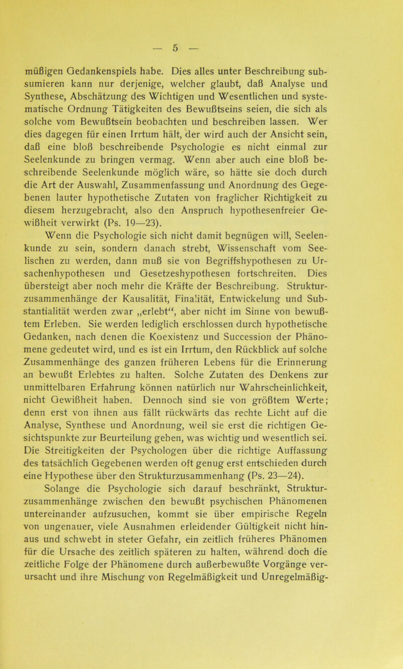 müßigen Gedankenspiels habe. Dies alles unter Beschreibung sub- sumieren kann nur derjenige, welcher glaubt, daß Analyse und Synthese, Abschätzung des Wichtigen und Wesentlichen und syste- matische Ordnung Tätigkeiten des Bewußtseins seien, die sich als solche vom Bewußtsein beobachten und beschreiben lassen. Wer dies dagegen für einen Irrtum hält, der wird auch der Ansicht sein, daß eine bloß beschreibende Psychologie es nicht einmal zur Seelenkunde zu bringen vermag. Wenn aber auch eine bloß be- schreibende Seelenkunde möglich wäre, so hätte sie doch durch die Art der Auswahl, Zusammenfassung und Anordnung des Gege- benen lauter hypothetische Zutaten von fraglicher Richtigkeit zu diesem herzugebracht, also den Anspruch hypothesenfreier Ge- wißheit verwirkt (Ps. 19—23). Wenn die Psychologie sich nicht damit begnügen will, Seelen- kunde zu sein, sondern danach strebt, Wissenschaft vom See- lischen zu werden, dann muß sie von Begriffshypothesen zu Ur- sachenhypothesen und Gesetzeshypothesen fortschreiten. Dies übersteigt aber noch mehr die Kräfte der Beschreibung. Struktur- zusammenhänge der Kausalität, Finalität, Entwickelung und Sub- stantialität werden zwar „erlebt“, aber nicht im Sinne von bewuß- tem Erleben. Sie werden lediglich erschlossen durch hypothetische Gedanken, nach denen die Koexistenz und Succession der Phäno- mene gedeutet wird, und es ist ein Irrtum, den Rückblick auf solche Zusammenhänge des ganzen früheren Lebens für die Erinnerung an bewußt Erlebtes zu halten. Solche Zutaten des Denkens zur unmittelbaren Erfahrung können natürlich nur Wahrscheinlichkeit, nicht Gewißheit haben. Dennoch sind sie von größtem Werte; denn erst von ihnen aus fällt rückwärts das rechte Licht auf die Analyse, Synthese und Anordnung, weil sie erst die richtigen Ge- sichtspunkte zur Beurteilung geben, was wichtig und wesentlich sei. Die Streitigkeiten der Psychologen über die richtige Auffassung des tatsächlich Gegebenen werden oft genug erst entschieden durch eine Hypothese über den Strukturzusammenhang (Ps. 23—24). Solange die Psychologie sich darauf beschränkt, Struktur- zusammenhänge zwischen den bewußt psychischen Phänomenen untereinander aufzusuchen, kommt sie über empirische Regeln von ungenauer, viele Ausnahmen erleidender Gültigkeit nicht hin- aus und schwebt in steter Gefahr, ein zeitlich früheres Phänomen für die Ursache des zeitlich späteren zu halten, während doch die zeitliche Folge der Phänomene durch außerbewußte Vorgänge ver- ursacht und ihre Mischung von Regelmäßigkeit und Unregelmäßig-