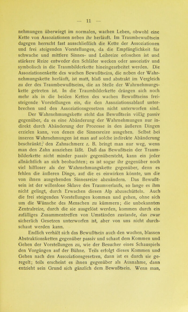 nehmungen überwiegt im normalen, wachen Leben, obwohl eine Kette von Assoziationen neben ihr herläuft. Im Traumbewußtsein dagegen herrscht fast ausschließlich die Kette der Assoziationen und frei steigenden Vorstellungen, da die Empfänglichkeit für schwache und mittlere Sinnes- und Leibreize erloschen ist und stärkere Reize entweder den Schläfer wecken oder assoziativ und symbolisch in die Traumbilderkette hineingearbeitet werden. Die Assoziationenkette des wachen Bewußtseins, die neben der Wahr- nehmungskette herläuft, ist matt, blaß und abstrakt im Vergleich zu der des Traumbewußtseins, die an Stelle der Wahrnehmungs- kette getreten ist. In die Traumbilderkette drängen sich noch mehr als in die beiden Ketten des wachen Bewußtseins frei- steigende Vorstellungen ein, die den Assoziationsablauf unter- brechen und den Assoziationsgesetzen nicht unterworfen sind. Der Wahrnehmungskette steht das Bewußtsein völlig passiv gegenüber, da es eine Abänderung der Wahrnehmungen nur in- direkt durch Abänderung der Prozesse in den äußeren Dingen erzielen kann, von denen die Sinnesreize ausgehen. Selbst bei inneren Wahrnehmungen ist man auf solche indirekte Abänderung beschränkt; den Zahnschmerz z. B. bringt man nur weg, wenn man den Zahn ausziehen läßt. Daß das Bewußtsein der Traum- bilderkette nicht minder passiv gegenübersteht, kann ein jeder allnächtlich an sich beobachten; es ist sogar ihr gegenüber noch viel hilfloser als der Wahrnehmungskette gegenüber, denn es fehlen die äußeren Dinge, auf die es einwirken könnte, um die von ihnen ausgehenden Sinnesreize abzuändern. Das Bewußt- sein ist der willenlose Sklave des Traumverlaufs, so lange es ihm nicht gelingt, durch Erwachen diesen Alp abzuschütteln. Auch die frei steigenden Vorstellungen kommen und gehen, ohne sich um die Wünsche des Menschen zu kümmern; die unbekannten Zentralreize, durch die sie ausgelöst werden, kommen durch ein zufälliges Zusammentreffen von Umständen zustande, das zwar sicherlich Gesetzen unterworfen ist, aber von uns nicht durch- schaut werden kann. Endlich verhält sich das Bewußtsein auch den wachen, blassen Abstraktionsketten gegenüber passiv und schaut dem Kommen und Gehen der Vorstellungen zu, wie der Besucher eines Schauspiels den Vorgängen auf der Bühne. Teils erfolgt dieses Kommen und Gehen nach den Assoziationsgesetzen, dann ist es durch sie ge- regelt; teils erscheint es ihnen gegenüber als Ausnahme, dann entzieht sein Grund sich gänzlich dem Bewußtsein. Wenn man,