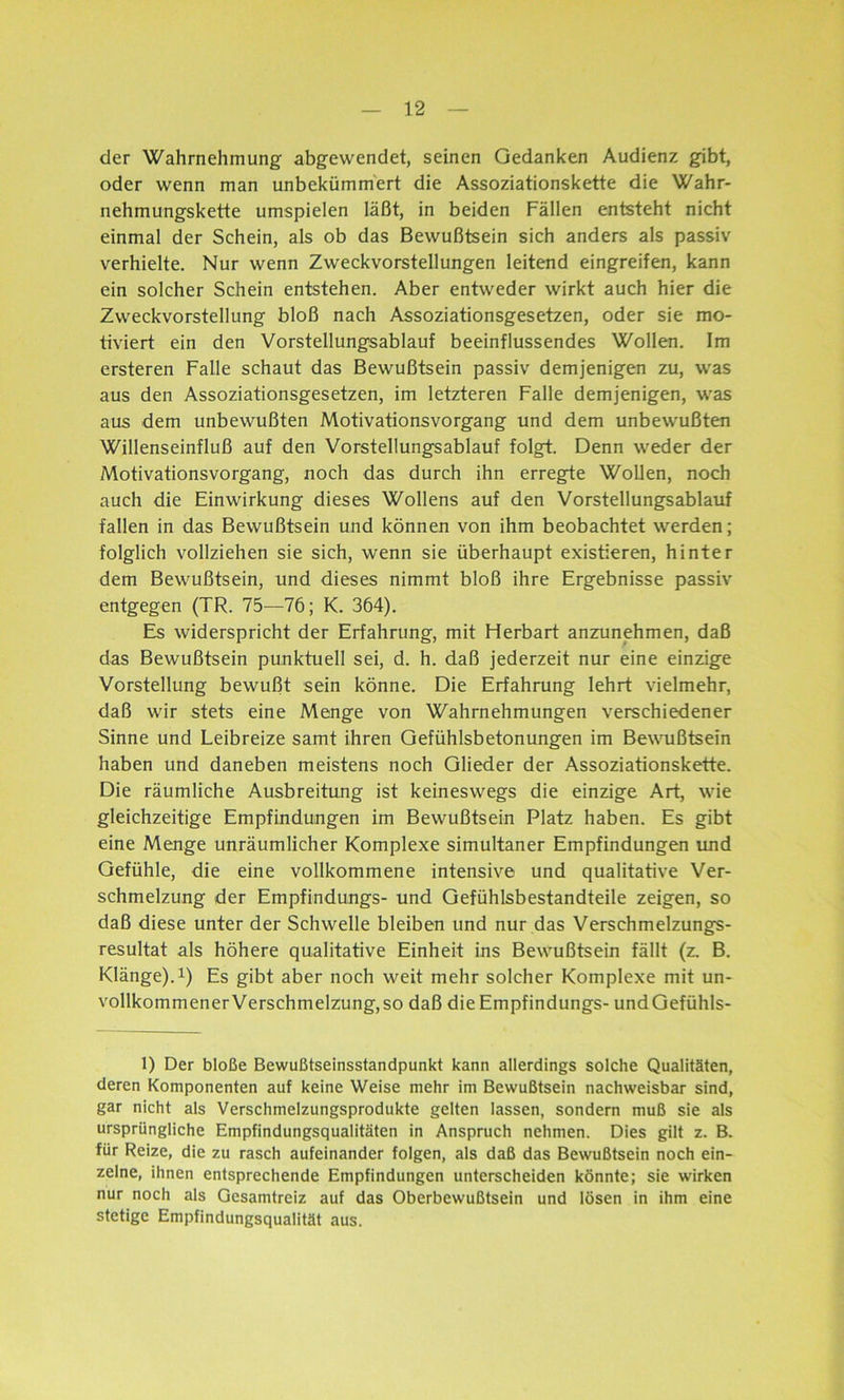 der Wahrnehmung abgewendet, seinen Gedanken Audienz gibt, oder wenn man unbekümmert die Assoziationskette die Wahr- nehmungskette umspielen läßt, in beiden Fällen entsteht nicht einmal der Schein, als ob das Bewußtsein sich anders als passiv verhielte. Nur wenn Zweckvorstellungen leitend eingreifen, kann ein solcher Schein entstehen. Aber entweder wirkt auch hier die Zweckvorstellung bloß nach Assoziationsgesetzen, oder sie mo- tiviert ein den Vorstellungsablauf beeinflussendes Wollen. Im ersteren Falle schaut das Bewußtsein passiv demjenigen zu, was aus den Assoziationsgesetzen, im letzteren Falle demjenigen, was aus dem unbewußten Motivationsvorgang und dem unbewußten Willenseinfluß auf den Vorstellungsablauf folgt. Denn weder der Motivationsvorgang, noch das durch ihn erregte Wollen, noch auch die Einwirkung dieses Wollens auf den Vorstellungsablauf fallen in das Bewußtsein und können von ihm beobachtet werden; folglich vollziehen sie sich, wenn sie überhaupt existieren, hinter dem Bewußtsein, und dieses nimmt bloß ihre Ergebnisse passiv entgegen (TR. 75—76; K. 364). Es widerspricht der Erfahrung, mit Herbart anzunehmen, daß das Bewußtsein punktuell sei, d. h. daß jederzeit nur eine einzige Vorstellung bewußt sein könne. Die Erfahrung lehrt vielmehr, daß wir stets eine Menge von Wahrnehmungen verschiedener Sinne und Leibreize samt ihren Gefühlsbetonungen im Bewußtsein haben und daneben meistens noch Glieder der Assoziationskette. Die räumliche Ausbreitung ist keineswegs die einzige Art, wie gleichzeitige Empfindungen im Bewußtsein Platz haben. Es gibt eine Menge unräumlicher Komplexe simultaner Empfindungen und Gefühle, die eine vollkommene intensive und qualitative Ver- schmelzung der Empfindungs- und Gefühlsbestandteile zeigen, so daß diese unter der Schwelle bleiben und nur das Verschmelzungs- resultat als höhere qualitative Einheit ins Bewußtsein fällt (z. B. Klänge).1) Es gibt aber noch weit mehr solcher Komplexe mit un- vollkommenerVerschmelzung,so daß die Empfindungs- undGefühls- 1) Der bloße Bewußtseinsstandpunkt kann allerdings solche Qualitäten, deren Komponenten auf keine Weise mehr im Bewußtsein nachweisbar sind, gar nicht als Verschmelzungsprodukte gelten lassen, sondern muß sie als ursprüngliche Empfindungsqualitäten in Anspruch nehmen. Dies gilt z. B. für Reize, die zu rasch aufeinander folgen, als daß das Bewußtsein noch ein- zelne, ihnen entsprechende Empfindungen unterscheiden könnte; sie wirken nur noch als Gesamtreiz auf das Oberbewußtsein und lösen in ihm eine stetige Empfindungsqualität aus.