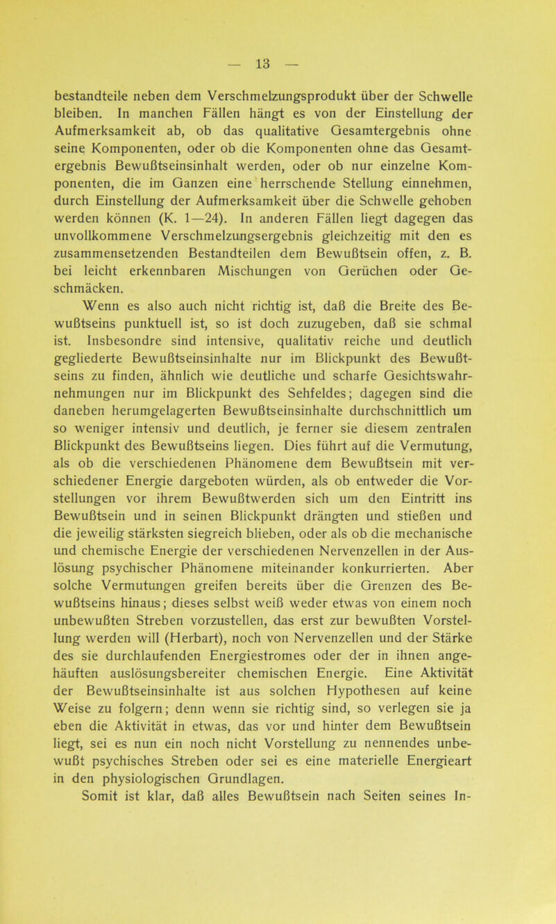 bestandteile neben dem VerschmeLzungsprodukt über der Schwelle bleiben. In manchen Fällen hängt es von der Einstellung der Aufmerksamkeit ab, ob das qualitative Gesamtergebnis ohne seine Komponenten, oder ob die Komponenten ohne das Gesamt- ergebnis Bewußtseinsinhalt werden, oder ob nur einzelne Kom- ponenten, die im Ganzen eine herrschende Stellung einnehmen, durch Einstellung der Aufmerksamkeit über die Schwelle gehoben werden können (K. 1—24). In anderen Fällen liegt dagegen das unvollkommene Verschmelzungsergebnis gleichzeitig mit den es zusammensetzenden Bestandteilen dem Bewußtsein offen, z. B. bei leicht erkennbaren Mischungen von Gerüchen oder Ge- schmäckern Wenn es also auch nicht richtig ist, daß die Breite des Be- wußtseins punktuell ist, so ist doch zuzugeben, daß sie schmal ist. Insbesondre sind intensive, qualitativ reiche und deutlich gegliederte Bewußtseinsinhalte nur im Blickpunkt des Bewußt- seins zu finden, ähnlich wie deutliche und scharfe Gesichtswahr- nehmungen nur im Blickpunkt des Sehfeldes; dagegen sind die daneben herumgelagerten Bewußtseinsinhalte durchschnittlich um so weniger intensiv und deutlich, je ferner sie diesem zentralen Blickpunkt des Bewußtseins liegen. Dies führt auf die Vermutung, als ob die verschiedenen Phänomene dem Bewußtsein mit ver- schiedener Energie dargeboten würden, als ob entweder die Vor- stellungen vor ihrem Bewußtwerden sich um den Eintritt ins Bewußtsein und in seinen Blickpunkt drängten und stießen und die jeweilig stärksten siegreich blieben, oder als ob die mechanische und chemische Energie der verschiedenen Nervenzellen in der Aus- lösung psychischer Phänomene miteinander konkurrierten. Aber solche Vermutungen greifen bereits über die Grenzen des Be- wußtseins hinaus; dieses selbst weiß weder etwas von einem noch unbewußten Streben vorzustellen, das erst zur bewußten Vorstel- lung werden will (Herbart), noch von Nervenzellen und der Stärke des sie durchlaufenden Energiestromes oder der in ihnen ange- häuften auslösungsbereiter chemischen Energie. Eine Aktivität der Bewußtseinsinhalte ist aus solchen Hypothesen auf keine Weise zu folgern; denn wenn sie richtig sind, so verlegen sie ja eben die Aktivität in etwas, das vor und hinter dem Bewußtsein liegt, sei es nun ein noch nicht Vorstellung zu nennendes unbe- wußt psychisches Streben oder sei es eine materielle Energieart in den physiologischen Grundlagen. Somit ist klar, daß alles Bewußtsein nach Seiten seines In-
