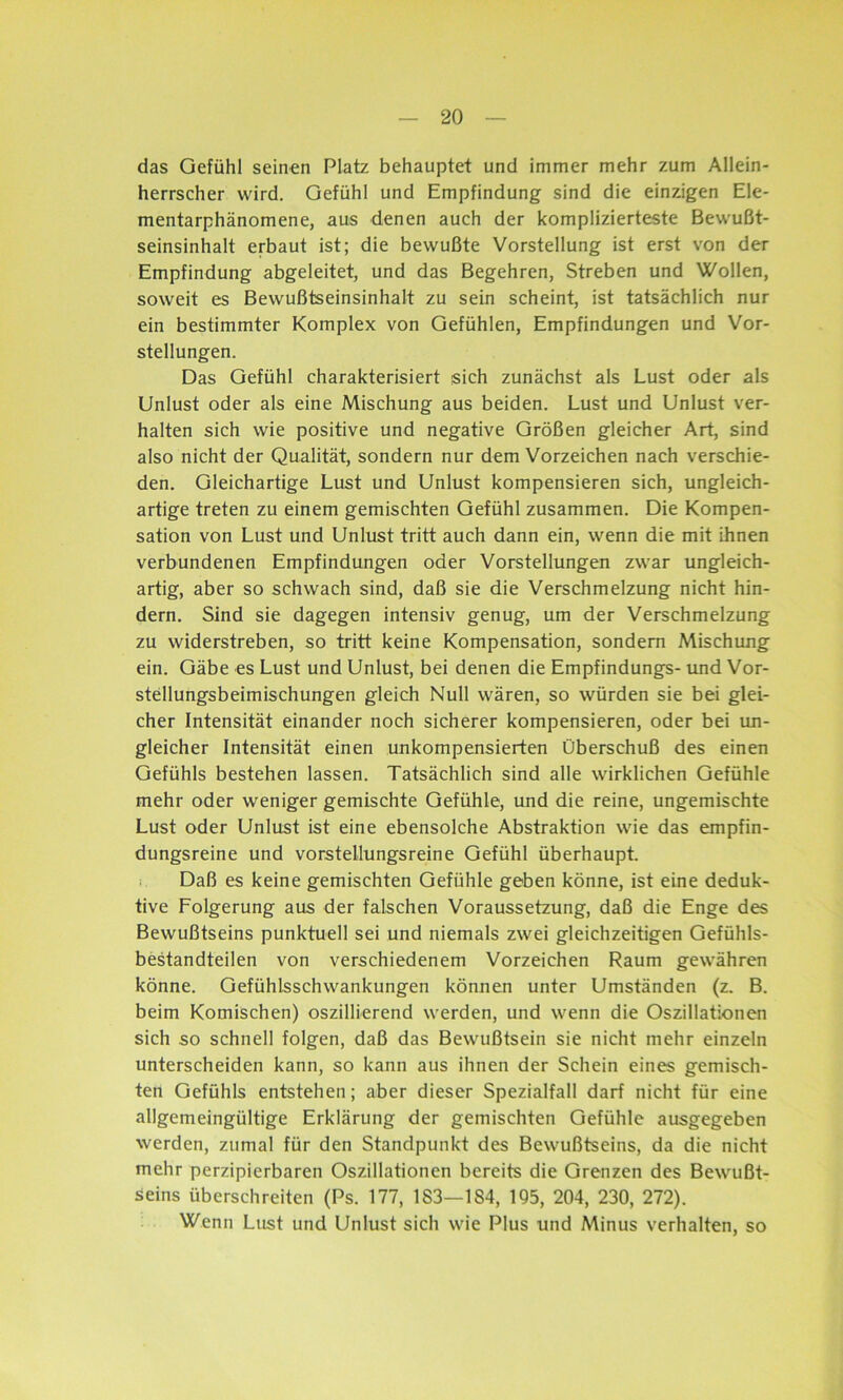 das Gefühl seinen Platz behauptet und immer mehr zum Allein- herrscher wird. Gefühl und Empfindung sind die einzigen Ele- mentarphänomene, aus denen auch der komplizierteste Bewußt- seinsinhalt erbaut ist; die bewußte Vorstellung ist erst von der Empfindung abgeleitet, und das Begehren, Streben und Wollen, soweit es Bewußtseinsinhalt zu sein scheint, ist tatsächlich nur ein bestimmter Komplex von Gefühlen, Empfindungen und Vor- stellungen. Das Gefühl charakterisiert sich zunächst als Lust oder als Unlust oder als eine Mischung aus beiden. Lust und Unlust ver- halten sich wie positive und negative Größen gleicher Art, sind also nicht der Qualität, sondern nur dem Vorzeichen nach verschie- den. Gleichartige Lust und Unlust kompensieren sich, ungleich- artige treten zu einem gemischten Gefühl zusammen. Die Kompen- sation von Lust und Unlust tritt auch dann ein, wenn die mit ihnen verbundenen Empfindungen oder Vorstellungen zwar ungleich- artig, aber so schwach sind, daß sie die Verschmelzung nicht hin- dern. Sind sie dagegen intensiv genug, um der Verschmelzung zu widerstreben, so tritt keine Kompensation, sondern Mischung ein. Gäbe es Lust und Unlust, bei denen die Empfindungs- und Vor- stellungsbeimischungen gleich Null wären, so würden sie bei glei- cher Intensität einander noch sicherer kompensieren, oder bei un- gleicher Intensität einen unkompensierten Überschuß des einen Gefühls bestehen lassen. Tatsächlich sind alle wirklichen Gefühle mehr oder weniger gemischte Gefühle, und die reine, ungemischte Lust oder Unlust ist eine ebensolche Abstraktion wie das empfin- dungsreine und vorstellungsreine Gefühl überhaupt. Daß es keine gemischten Gefühle geben könne, ist eine deduk- tive Folgerung aus der falschen Voraussetzung, daß die Enge des Bewußtseins punktuell sei und niemals zwei gleichzeitigen Gefühls- bestandteilen von verschiedenem Vorzeichen Raum gewähren könne. Gefühlsschwankungen können unter Umständen (z. B. beim Komischen) oszillierend werden, und wenn die Oszillationen sich so schnell folgen, daß das Bewußtsein sie nicht mehr einzeln unterscheiden kann, so kann aus ihnen der Schein eines gemisch- ten Gefühls entstehen; aber dieser Spezialfall darf nicht für eine allgemeingültige Erklärung der gemischten Gefühle ausgegeben werden, zumal für den Standpunkt des Bewußtseins, da die nicht mehr perzipierbaren Oszillationen bereits die Grenzen des Bewußt- seins überschreiten (Ps. 177, 183—184, 195, 204, 230, 272). Wenn Lust und Unlust sich wie Plus und Minus verhalten, so