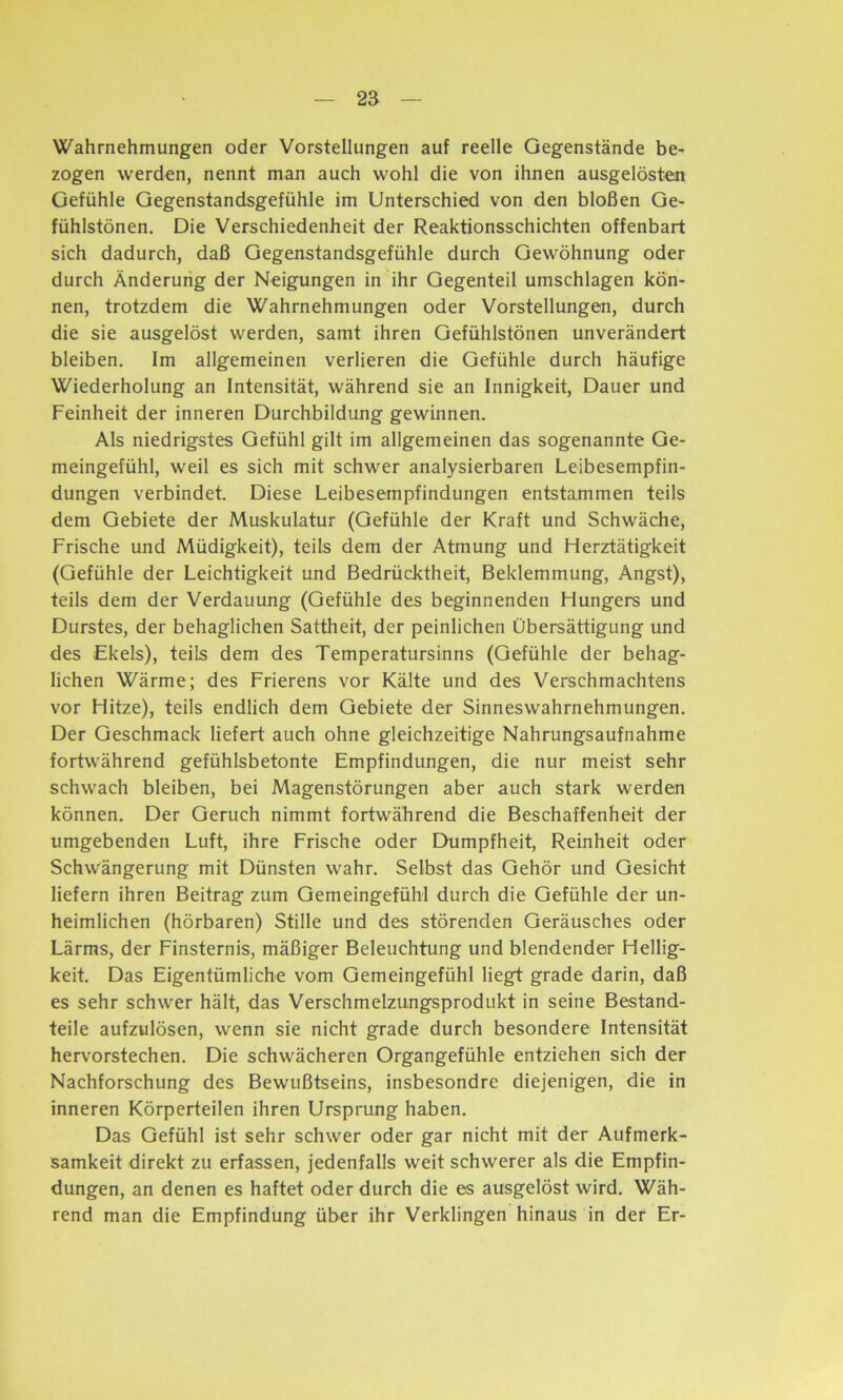 Wahrnehmungen oder Vorstellungen auf reelle Gegenstände be- zogen werden, nennt man auch wohl die von ihnen ausgelösten Gefühle Gegenstandsgefühle im Unterschied von den bloßen Ge- fühlstönen. Die Verschiedenheit der Reaktionsschichten offenbart sich dadurch, daß Gegenstandsgefühle durch Gewöhnung oder durch Änderung der Neigungen in ihr Gegenteil Umschlagen kön- nen, trotzdem die Wahrnehmungen oder Vorstellungen, durch die sie ausgelöst werden, samt ihren Gefühlstönen unverändert bleiben. Im allgemeinen verlieren die Gefühle durch häufige Wiederholung an Intensität, während sie an Innigkeit, Dauer und Feinheit der inneren Durchbildung gewinnen. Als niedrigstes Gefühl gilt im allgemeinen das sogenannte Ge- meingefühl, weil es sich mit schwer analysierbaren Leibesempfin- dungen verbindet. Diese Leibesempfindungen entstammen teils dem Gebiete der Muskulatur (Gefühle der Kraft und Schwäche, Frische und Müdigkeit), teils dem der Atmung und Herztätigkeit (Gefühle der Leichtigkeit und Bedrücktheit, Beklemmung, Angst), teils dem der Verdauung (Gefühle des beginnenden Hungers und Durstes, der behaglichen Sattheit, der peinlichen Übersättigung und des Ekels), teils dem des Temperatursinns (Gefühle der behag- lichen Wärme; des Frierens vor Kälte und des Verschmachtens vor Hitze), teils endlich dem Gebiete der Sinneswahrnehmungen. Der Geschmack liefert auch ohne gleichzeitige Nahrungsaufnahme fortwährend gefühlsbetonte Empfindungen, die nur meist sehr schwach bleiben, bei Magenstörungen aber auch stark werden können. Der Geruch nimmt fortwährend die Beschaffenheit der umgebenden Luft, ihre Frische oder Dumpfheit, Reinheit oder Schwängerung mit Dünsten wahr. Selbst das Gehör und Gesicht liefern ihren Beitrag zum Gemeingefühl durch die Gefühle der un- heimlichen (hörbaren) Stille und des störenden Geräusches oder Lärms, der Finsternis, mäßiger Beleuchtung und blendender Hellig- keit. Das Eigentümliche vom Gemeingefühl liegt grade darin, daß es sehr schwer hält, das Verschmelzungsprodukt in seine Bestand- teile aufzulösen, wenn sie nicht grade durch besondere Intensität hervorstechen. Die schwächeren Organgefühle entziehen sich der Nachforschung des Bewußtseins, insbesondre diejenigen, die in inneren Körperteilen ihren Ursprung haben. Das Gefühl ist sehr schwer oder gar nicht mit der Aufmerk- samkeit direkt zu erfassen, jedenfalls weit schwerer als die Empfin- dungen, an denen es haftet oder durch die es ausgelöst wird. Wäh- rend man die Empfindung über ihr Verklingen hinaus in der Er-