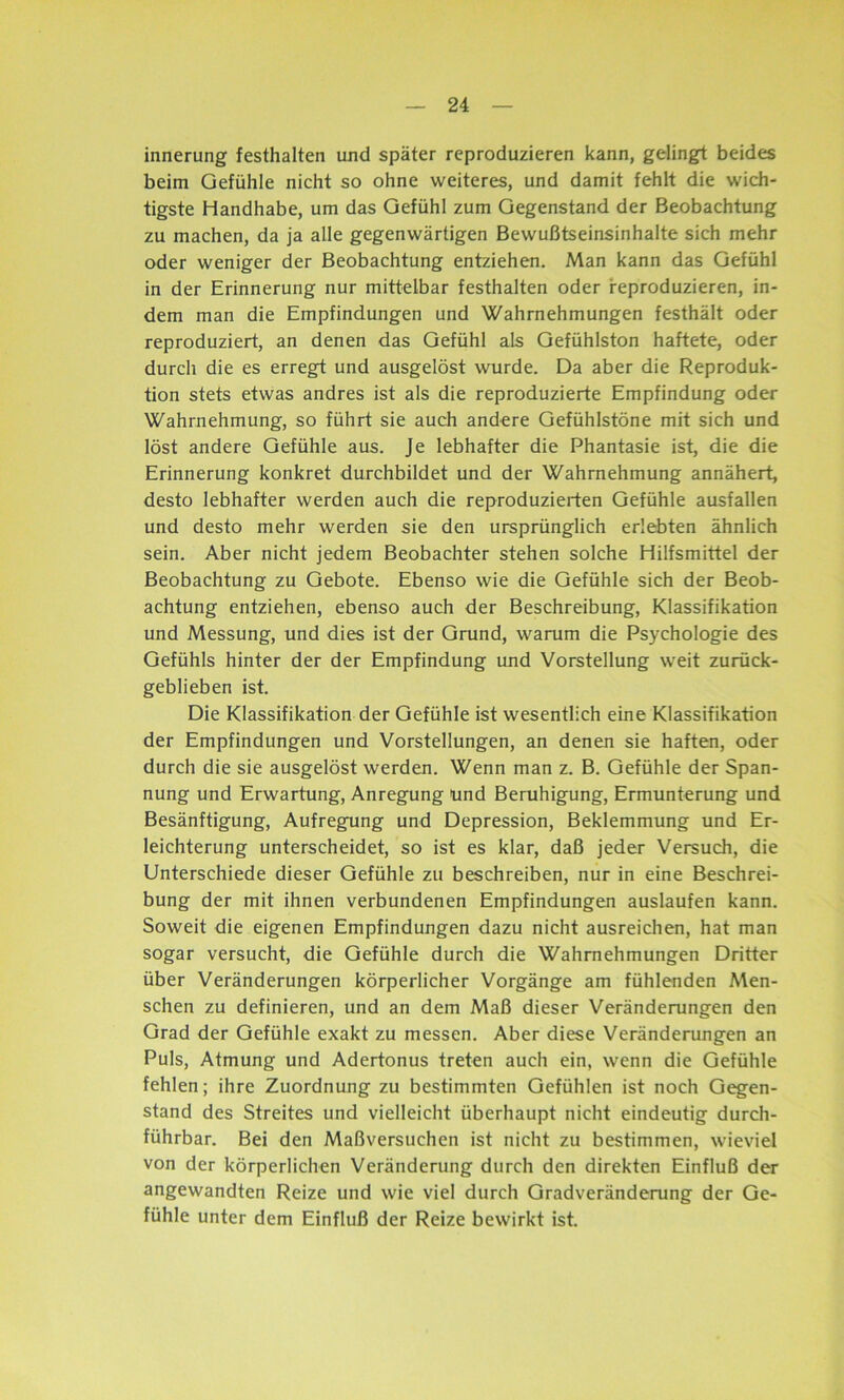 innerung festhalten und später reproduzieren kann, gelingt beides beim Gefühle nicht so ohne weiteres, und damit fehlt die wich- tigste Handhabe, um das Gefühl zum Gegenstand der Beobachtung zu machen, da ja alle gegenwärtigen Bewußtseinsinhalte sich mehr oder weniger der Beobachtung entziehen. Man kann das Gefühl in der Erinnerung nur mittelbar festhalten oder reproduzieren, in- dem man die Empfindungen und Wahrnehmungen festhält oder reproduziert, an denen das Gefühl als Gefühlston haftete, oder durch die es erregt und ausgelöst wurde. Da aber die Reproduk- tion stets etwas andres ist als die reproduzierte Empfindung oder Wahrnehmung, so führt sie auch andere Gefühlstöne mit sich und löst andere Gefühle aus. Je lebhafter die Phantasie ist, die die Erinnerung konkret durchbildet und der Wahrnehmung annähert, desto lebhafter werden auch die reproduzierten Gefühle ausfallen und desto mehr werden sie den ursprünglich erlebten ähnlich sein. Aber nicht jedem Beobachter stehen solche Hilfsmittel der Beobachtung zu Gebote. Ebenso wie die Gefühle sich der Beob- achtung entziehen, ebenso auch der Beschreibung, Klassifikation und Messung, und dies ist der Grund, warum die Psychologie des Gefühls hinter der der Empfindung und Vorstellung weit zurück- geblieben ist. Die Klassifikation der Gefühle ist wesentlich eine Klassifikation der Empfindungen und Vorstellungen, an denen sie haften, oder durch die sie ausgelöst werden. Wenn man z. B. Gefühle der Span- nung und Erwartung, Anregung Und Beruhigung, Ermunterung und Besänftigung, Aufregung und Depression, Beklemmung und Er- leichterung unterscheidet, so ist es klar, daß jeder Versuch, die Unterschiede dieser Gefühle zu beschreiben, nur in eine Beschrei- bung der mit ihnen verbundenen Empfindungen auslaufen kann. Soweit die eigenen Empfindungen dazu nicht ausreichen, hat man sogar versucht, die Gefühle durch die Wahrnehmungen Dritter über Veränderungen körperlicher Vorgänge am fühlenden Men- schen zu definieren, und an dem Maß dieser Veränderungen den Grad der Gefühle exakt zu messen. Aber diese Veränderungen an Puls, Atmung und Adertonus treten auch ein, wenn die Gefühle fehlen; ihre Zuordnung zu bestimmten Gefühlen ist noch Gegen- stand des Streites und vielleicht überhaupt nicht eindeutig durch- führbar. Bei den Maßversuchen ist nicht zu bestimmen, wieviel von der körperlichen Veränderung durch den direkten Einfluß der angewandten Reize und wie viel durch Gradveränderung der Ge- fühle unter dem Einfluß der Reize bewirkt ist.