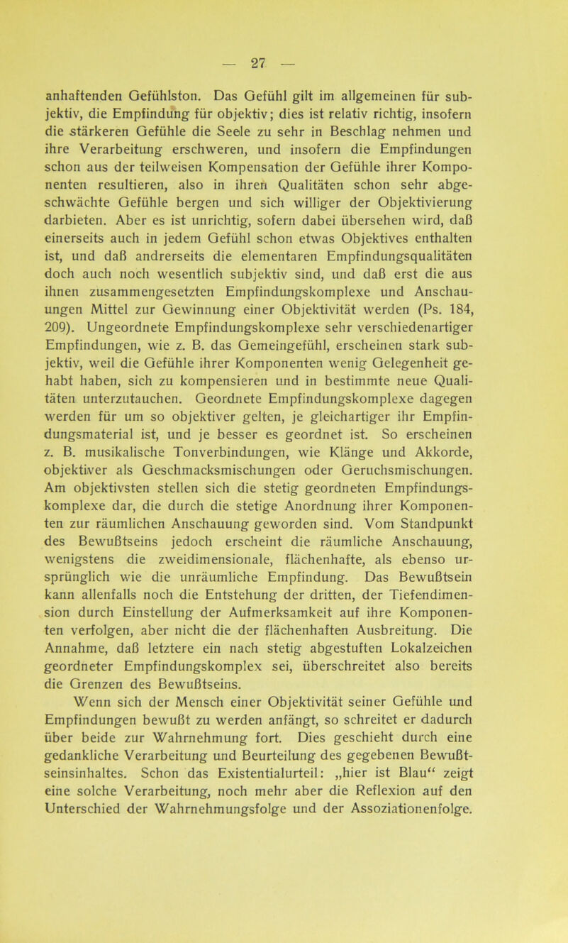 anhaftenden Gefühlston. Das Gefühl gilt im allgemeinen für sub- jektiv, die Empfindung für objektiv; dies ist relativ richtig, insofern die stärkeren Gefühle die Seele zu sehr in Beschlag nehmen und ihre Verarbeitung erschweren, und insofern die Empfindungen schon aus der teilweisen Kompensation der Gefühle ihrer Kompo- nenten resultieren, also in ihren Qualitäten schon sehr abge- schwächte Gefühle bergen und sich williger der Objektivierung darbieten. Aber es ist unrichtig, sofern dabei übersehen wird, daß einerseits auch in jedem Gefühl schon etwas Objektives enthalten ist, und daß andrerseits die elementaren Empfindungsqualitäten doch auch noch wesentlich subjektiv sind, und daß erst die aus ihnen zusammengesetzten Empfindungskomplexe und Anschau- ungen Mittel zur Gewinnung einer Objektivität werden (Ps. 184, 209). Ungeordnete Empfindungskomplexe sehr verschiedenartiger Empfindungen, wie z. B. das Gemeingefühl, erscheinen stark sub- jektiv, weil die Gefühle ihrer Komponenten wenig Gelegenheit ge- habt haben, sich zu kompensieren und in bestimmte neue Quali- täten unterzutauchen. Geordnete Empfindungskomplexe dagegen werden für um so objektiver gelten, je gleichartiger ihr Empfin- dungsmaterial ist, und je besser es geordnet ist. So erscheinen z. B. musikalische Tonverbindungen, wie Klänge und Akkorde, objektiver als Geschmacksmischungen oder Geruchsmischungen. Am objektivsten stellen sich die stetig geordneten Empfindungs- komplexe dar, die durch die stetige Anordnung ihrer Komponen- ten zur räumlichen Anschauung geworden sind. Vom Standpunkt des Bewußtseins jedoch erscheint die räumliche Anschauung, wenigstens die zweidimensionale, flächenhafte, als ebenso ur- sprünglich wie die unräumliche Empfindung. Das Bewußtsein kann allenfalls noch die Entstehung der dritten, der Tiefendimen- sion durch Einstellung der Aufmerksamkeit auf ihre Komponen- ten verfolgen, aber nicht die der flächenhaften Ausbreitung. Die Annahme, daß letztere ein nach stetig abgestuften Lokalzeichen geordneter Empfindungskomplex sei, überschreitet also bereits die Grenzen des Bewußtseins. Wenn sich der Mensch einer Objektivität seiner Gefühle und Empfindungen bewußt zu werden anfängt, so schreitet er dadurch über beide zur Wahrnehmung fort. Dies geschieht durch eine gedankliche Verarbeitung und Beurteilung des gegebenen Bewußt- seinsinhaltes. Schon das Existentialurteil: „hier ist Blau“ zeigt eine solche Verarbeitung, noch mehr aber die Reflexion auf den Unterschied der Wahrnehmungsfolge und der Assoziationenfolge.