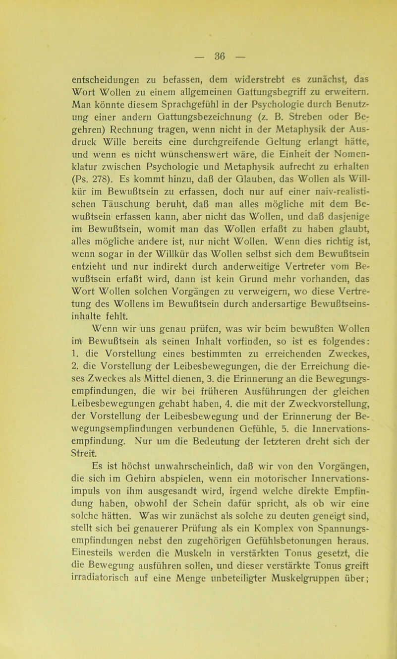 entscheidungen zu befassen, dem widerstrebt es zunächst, das Wort Wollen zu einem allgemeinen Gattungsbegriff zu erweitern. Man könnte diesem Sprachgefühl in der Psychologie durch Benutz- ung einer andern Gattungsbezeichnung (z. B. Streben oder Be- gehren) Rechnung tragen, wenn nicht in der Metaphysik der Aus- druck Wille bereits eine durchgreifende Geltung erlangt hätte, und wenn es nicht wünschenswert wäre, die Einheit der Nomen- klatur zwischen Psychologie und Metaphysik aufrecht zu erhalten (Ps. 278). Es kommt hinzu, daß der Glauben, das Wollen als Will- kür im Bewußtsein zu erfassen, doch nur auf einer naiv-realisti- schen Täuschung beruht, daß man alles mögliche mit dem Be- wußtsein erfassen kann, aber nicht das Wollen, und daß dasjenige im Bewußtsein, womit man das Wollen erfaßt zu haben glaubt, alles mögliche (andere ist, nur nicht Wollen. Wenn dies richtig ist, wenn sogar in der Willkür das Wollen selbst sich dem Bewußtsein entzieht und nur indirekt durch anderweitige Vertreter vom Be- wußtsein erfaßt wird, dann ist kein Grund mehr vorhanden, das Wort Wollen solchen Vorgängen zu verweigern, wo diese Vertre- tung des Wollens im Bewußtsein durch andersartige Bewußtseins- inhalte fehlt. Wenn wir uns genau prüfen, was wir beim bewußten Wollen im Bewußtsein als seinen Inhalt vorfinden, so ist es folgendes: 1. die Vorstellung eines bestimmten zu erreichenden Zweckes, 2. die Vorstellung der Leibesbewegungen, die der Erreichung die- ses Zweckes als Mittel dienen, 3. die Erinnerung an die Bewegungs- empfindungen, die wir bei früheren Ausführungen der gleichen Leibesbewegungen gehabt haben, 4. die mit der Zweckvorstellung, der Vorstellung der Leibesbewegung und der Erinnerung der Be- wegungsempfindungen verbundenen Gefühle, 5. die Innervations- empfindung. Nur um die Bedeutung der letzteren dreht sich der Streit. Es ist höchst unwahrscheinlich, daß wir von den Vorgängen, die sich im Gehirn abspielen, wenn ein motorischer Innervations- impuls von ihm ausgesandt wird, irgend welche direkte Empfin- dung haben, obwohl der Schein dafür spricht, als ob wir eine solche hätten. Was wir zunächst als solche zu deuten geneigt: sind, stellt sich bei genauerer Prüfung als ein Komplex von Spannungs- empfindungen nebst den zugehörigen Gefühlsbetonungen heraus. Einesteils werden die Muskeln in verstärkten Tonus gesetzt, die die Bewegung ausführen sollen, und dieser verstärkte Tonus greift irradiatorisch auf eine Menge unbeteiligter Muskelgruppen über;