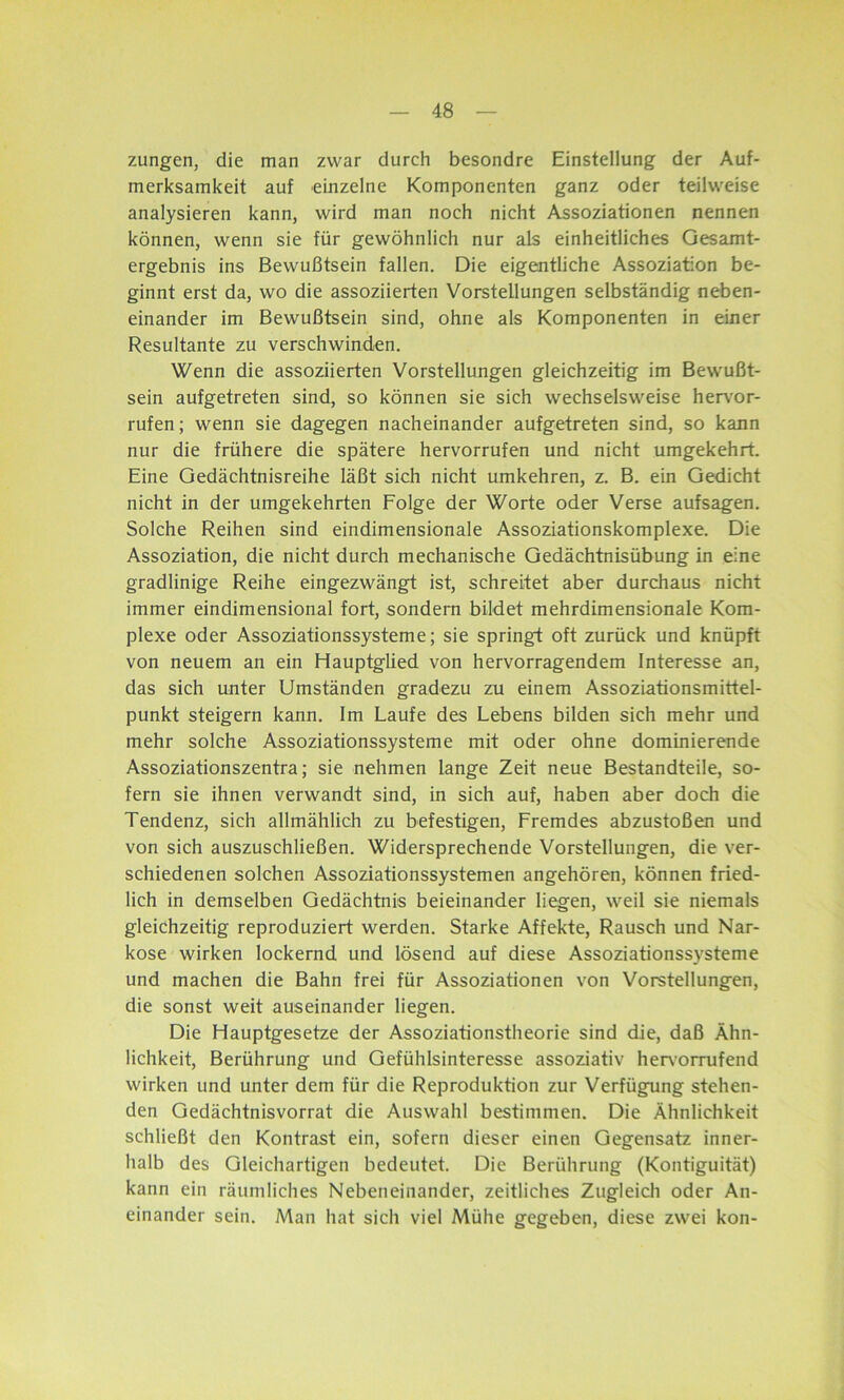 zungen, die man zwar durch besondre Einstellung der Auf- merksamkeit auf einzelne Komponenten ganz oder teilweise analysieren kann, wird man noch nicht Assoziationen nennen können, wenn sie für gewöhnlich nur als einheitliches Gesamt- ergebnis ins Bewußtsein fallen. Die eigentliche Assoziation be- ginnt erst da, wo die assoziierten Vorstellungen selbständig neben- einander im Bewußtsein sind, ohne als Komponenten in einer Resultante zu verschwinden. Wenn die assoziierten Vorstellungen gleichzeitig im Bewußt- sein aufgetreten sind, so können sie sich wechselsweise hervor- rufen; wenn sie dagegen nacheinander aufgetreten sind, so kann nur die frühere die spätere hervorrufen und nicht umgekehrt. Eine Gedächtnisreihe läßt sich nicht umkehren, z. B. ein Gedicht nicht in der umgekehrten Folge der Worte oder Verse aufsagen. Solche Reihen sind eindimensionale Assoziationskomplexe. Die Assoziation, die nicht durch mechanische Gedächtnisübung in eine gradlinige Reihe eingezwängt ist, schreitet aber durchaus nicht immer eindimensional fort, sondern bildet mehrdimensionale Kom- plexe oder Assoziationssysteme; sie springt oft zurück und knüpft von neuem an ein Hauptglied von hervorragendem Interesse an, das sich unter Umständen gradezu zu einem Assoziationsmittel- punkt steigern kann. Im Laufe des Lebens bilden sich mehr und mehr solche Assoziationssysteme mit oder ohne dominierende Assoziationszentra; sie nehmen lange Zeit neue Bestandteile, so- fern sie ihnen verwandt sind, in sich auf, haben aber doch die Tendenz, sich allmählich zu befestigen, Fremdes abzustoßen und von sich auszuschließen. Widersprechende Vorstellungen, die ver- schiedenen solchen Assoziationssystemen angehören, können fried- lich in demselben Gedächtnis beieinander liegen, weil sie niemals gleichzeitig reproduziert werden. Starke Affekte, Rausch und Nar- kose wirken lockernd und lösend auf diese Assoziationssysteme und machen die Bahn frei für Assoziationen von Vorstellungen, die sonst weit auseinander liegen. Die Hauptgesetze der Assoziationstheorie sind die, daß Ähn- lichkeit, Berührung und Gefühlsinteresse assoziativ hervorrufend wirken und unter dem für die Reproduktion zur Verfügung stehen- den Gedächtnisvorrat die Auswahl bestimmen. Die Ähnlichkeit schließt den Kontrast ein, sofern dieser einen Gegensatz inner- halb des Gleichartigen bedeutet. Die Berührung (Kontiguität) kann ein räumliches Nebeneinander, zeitliches Zugleich oder An- einander sein. Man hat sich viel Mühe gegeben, diese zwei kon-
