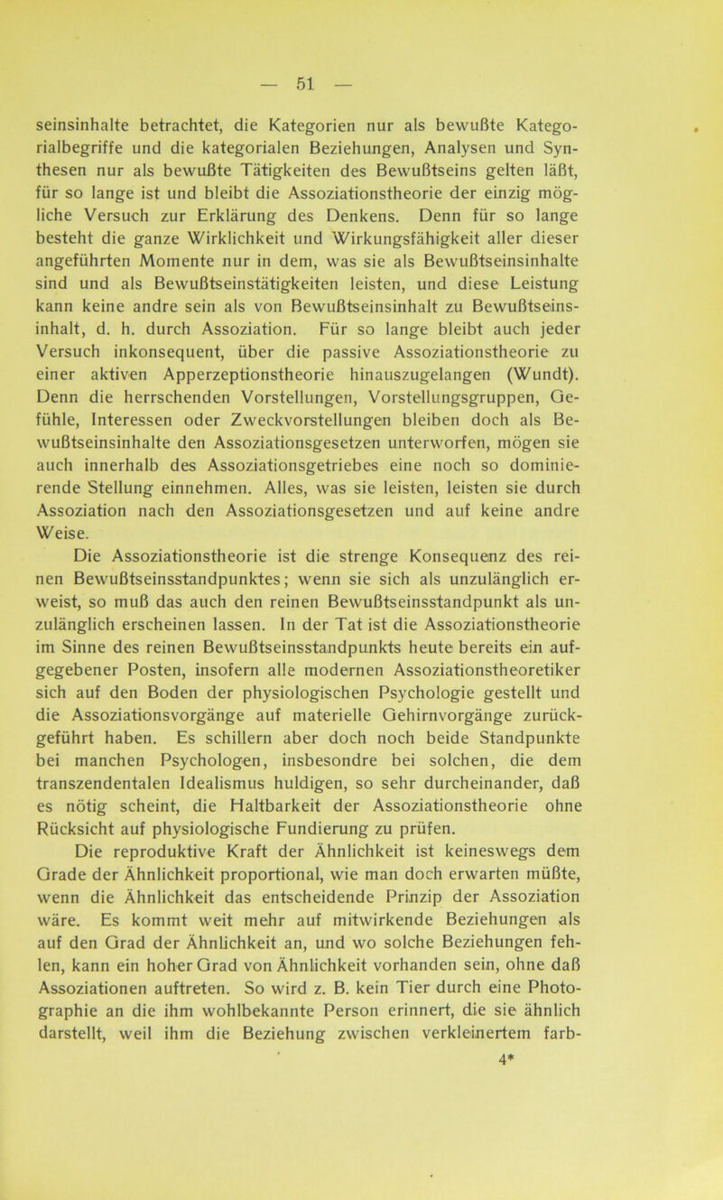 seinsinhalte betrachtet, die Kategorien nur als bewußte Katego- rialbegriffe und die kategorialen Beziehungen, Analysen und Syn- thesen nur als bewußte Tätigkeiten des Bewußtseins gelten läßt, für so lange ist und bleibt die Assoziationstheorie der einzig mög- liche Versuch zur Erklärung des Denkens. Denn für so lange besteht die ganze Wirklichkeit und Wirkungsfähigkeit aller dieser angeführten Momente nur in dem, was sie als Bewußtseinsinhalte sind und als Bewußtseinstätigkeiten leisten, und diese Leistung kann keine andre sein als von Bewußtseinsinhalt zu Bewußtseins- inhalt, d. h. durch Assoziation. Für so lange bleibt auch jeder Versuch inkonsequent, über die passive Assoziationstheorie zu einer aktiven Apperzeptionstheorie hinauszugelangen (Wundt). Denn die herrschenden Vorstellungen, Vorstellungsgruppen, Ge- fühle, Interessen oder Zweckvorstellungen bleiben doch als Be- wußtseinsinhalte den Assoziationsgesetzen unterworfen, mögen sie auch innerhalb des Assoziationsgetriebes eine noch so dominie- rende Stellung einnehmen. Alles, was sie leisten, leisten sie durch Assoziation nach den Assoziationsgesetzen und auf keine andre Weise. Die Assoziationstheorie ist die strenge Konsequenz des rei- nen Bewußtseinsstandpunktes; wenn sie sich als unzulänglich er- weist, so muß das auch den reinen Bewußtseinsstandpunkt als un- zulänglich erscheinen lassen. In der Tat ist die Assoziationstheorie im Sinne des reinen Bewußtseinsstandpunkts heute bereits ein auf- gegebener Posten, insofern alle modernen Assoziationstheoretiker sich auf den Boden der physiologischen Psychologie gestellt und die Assoziationsvorgänge auf materielle Gehirnvorgänge zurück- geführt haben. Es schillern aber doch noch beide Standpunkte bei manchen Psychologen, insbesondre bei solchen, die dem transzendentalen Idealismus huldigen, so sehr durcheinander, daß es nötig scheint, die Haltbarkeit der Assoziationstheorie ohne Rücksicht auf physiologische Fundierung zu prüfen. Die reproduktive Kraft der Ähnlichkeit ist keineswegs dem Grade der Ähnlichkeit proportional, wie man doch erwarten müßte, wenn die Ähnlichkeit das entscheidende Prinzip der Assoziation wäre. Es kommt weit mehr auf mitwirkende Beziehungen als auf den Grad der Ähnlichkeit an, und wo solche Beziehungen feh- len, kann ein hoher Grad von Ähnlichkeit vorhanden sein, ohne daß Assoziationen auftreten. So wird z. B. kein Tier durch eine Photo- graphie an die ihm wohlbekannte Person erinnert, die sie ähnlich darstellt, weil ihm die Beziehung zwischen verkleinertem färb- 4*