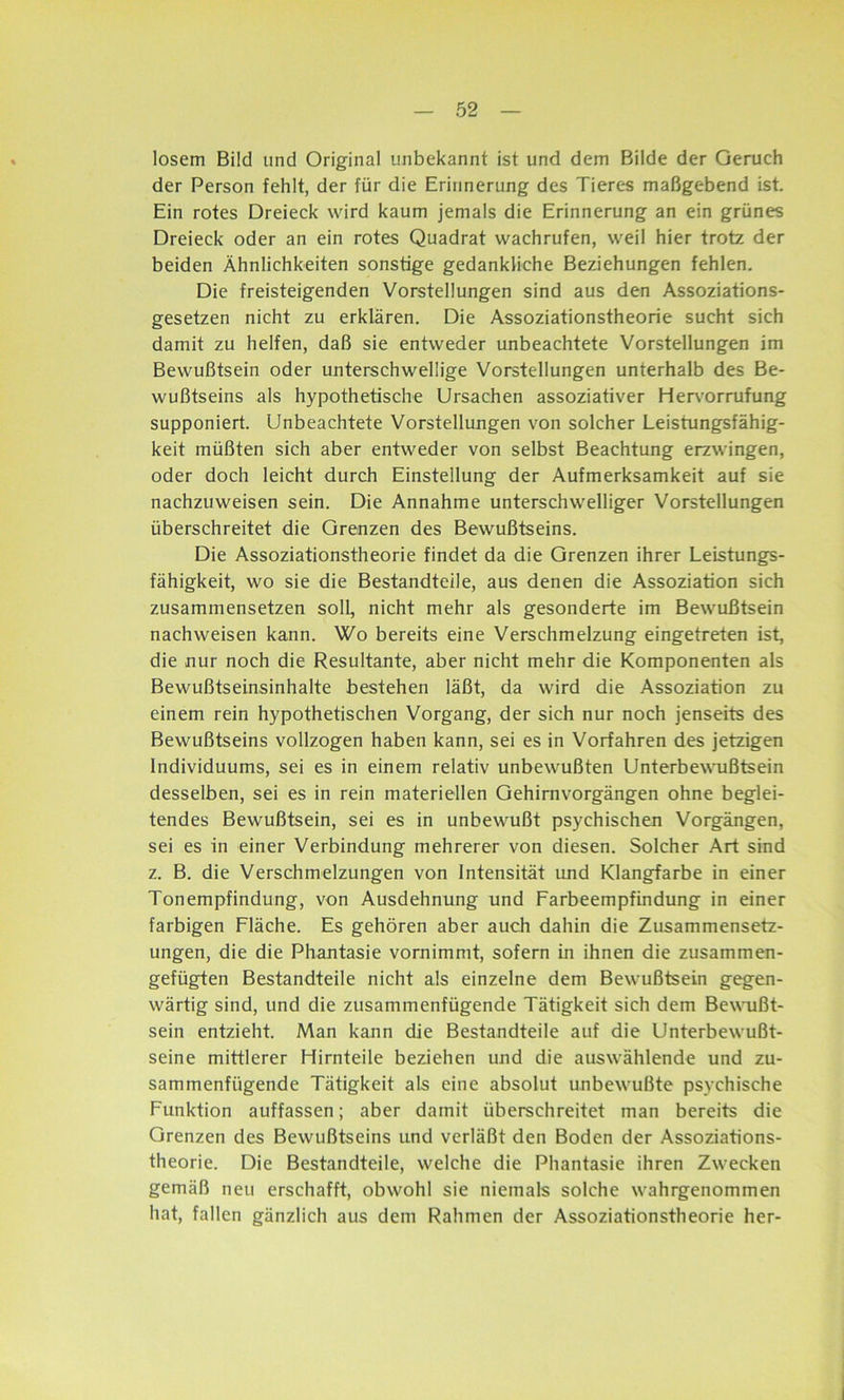losem Bild und Original unbekannt ist und dem Bilde der Geruch der Person fehlt, der für die Erinnerung des Tieres maßgebend ist. Ein rotes Dreieck wird kaum jemals die Erinnerung an ein grünes Dreieck oder an ein rotes Quadrat wachrufen, weil hier trotz der beiden Ähnlichkeiten sonstige gedankliche Beziehungen fehlen. Die freisteigenden Vorstellungen sind aus den Assoziations- gesetzen nicht zu erklären. Die Assoziationstheorie sucht sich damit zu helfen, daß sie entweder unbeachtete Vorstellungen im Bewußtsein oder unterschwellige Vorstellungen unterhalb des Be- wußtseins als hypothetische Ursachen assoziativer Hervorrufung supponiert. Unbeachtete Vorstellungen von solcher Leistungsfähig- keit müßten sich aber entweder von selbst Beachtung erzwingen, oder doch leicht durch Einstellung der Aufmerksamkeit auf sie nachzuweisen sein. Die Annahme unterschwelliger Vorstellungen überschreitet die Grenzen des Bewußtseins. Die Assoziationstheorie findet da die Grenzen ihrer Leistungs- fähigkeit, wo sie die Bestandteile, aus denen die Assoziation sich zusammensetzen soll, nicht mehr als gesonderte im Bewußtsein nachweisen kann. Wo bereits eine Verschmelzung eingetreten ist, die nur noch die Resultante, aber nicht mehr die Komponenten als Bewußtseinsinhalte bestehen läßt, da wird die Assoziation zu einem rein hypothetischen Vorgang, der sich nur noch jenseits des Bewußtseins vollzogen haben kann, sei es in Vorfahren des jetzigen Individuums, sei es in einem relativ unbewußten Unterbewußtsein desselben, sei es in rein materiellen Gehirnvorgängen ohne beglei- tendes Bewußtsein, sei es in unbewußt psychischen Vorgängen, sei es in einer Verbindung mehrerer von diesen. Solcher Art sind z. B. die Verschmelzungen von Intensität und Klangfarbe in einer Tonempfindung, von Ausdehnung und Farbeempfindung in einer farbigen Fläche. Es gehören aber auch dahin die Zusammensetz- ungen, die die Phantasie vornimmt, sofern in ihnen die zusammen- gefügten Bestandteile nicht als einzelne dem Bewußtsein gegen- wärtig sind, und die zusammenfügende Tätigkeit sich dem Bewußt- sein entzieht. Man kann die Bestandteile auf die Unterbewußt- seine mittlerer Hirnteile beziehen und die auswählende und zu- sammenfügende Tätigkeit als eine absolut unbewußte psychische Funktion auffassen; aber damit überschreitet man bereits die Grenzen des Bewußtseins und verläßt den Boden der Assoziations- theorie. Die Bestandteile, welche die Phantasie ihren Zwecken gemäß neu erschafft, obwohl sie niemals solche wahrgenommen hat, fallen gänzlich aus dem Rahmen der Assoziationstheorie her-