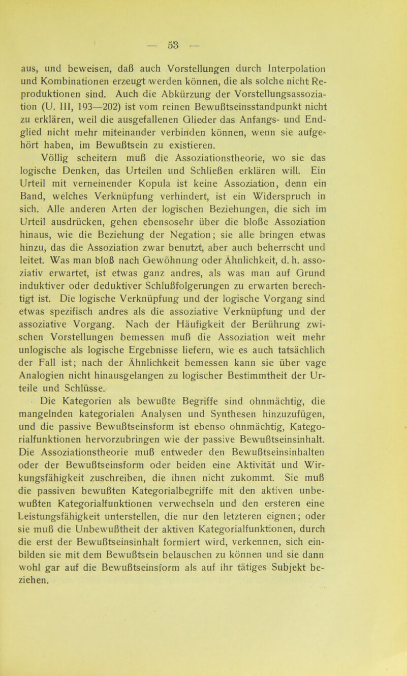 aus, und beweisen, daß auch Vorstellungen durch Interpolation und Kombinationen erzeugt werden können, die als solche nicht Re- produktionen sind. Auch die Abkürzung der Vorstellungsassozia- tion (U. 111, 193—202) ist vom reinen Bewußtseinsstandpunkt nicht zu erklären, weil die ausgefallenen Glieder das Anfangs- und End- glied nicht mehr miteinander verbinden können, wenn sie aufge- hört haben, im Bewußtsein zu existieren. Völlig scheitern muß die Assoziationstheorie, wo sie das logische Denken, das Urteilen und Schließen erklären will. Ein Urteil mit verneinender Kopula ist keine Assoziation, denn ein Band, welches Verknüpfung verhindert, ist ein Widerspruch in sich. Alle anderen Arten der logischen Beziehungen, die sich im Urteil ausdrücken, gehen ebensosehr über die bloße Assoziation hinaus, wie die Beziehung der Negation; sie alle bringen etwas hinzu, das die Assoziation zwar benutzt, aber auch beherrscht und leitet. Was man bloß nach Gewöhnung oder Ähnlichkeit, d. h. asso- ziativ erwartet, ist etwas ganz andres, als was man auf Grund induktiver oder deduktiver Schlußfolgerungen zu erwarten berech- tigt ist. Die logische Verknüpfung und der logische Vorgang sind etwas spezifisch andres als die assoziative Verknüpfung und der assoziative Vorgang. Nach der Häufigkeit der Berührung zwi- schen Vorstellungen bemessen muß die Assoziation weit mehr unlogische als logische Ergebnisse liefern, wie es auch tatsächlich der Fall ist; nach der Ähnlichkeit bemessen kann sie über vage Analogien nicht hinausgelangen zu logischer Bestimmtheit der Ur- teile und Schlüsse. Die Kategorien als bewußte Begriffe sind ohnmächtig, die mangelnden kategorialen Analysen und Synthesen hinzuzufügen, und die passive Bewußtseinsform ist ebenso ohnmächtig, Katego- rialfunktionen hervorzubringen wie der passive Bewußtseinsinhalt. Die Assoziationstheorie muß entweder den Bewußtseinsinhalten oder der Bewußtseinsform oder beiden eine Aktivität und Wir- kungsfähigkeit zuschreiben, die ihnen nicht zukommt. Sie muß die passiven bewußten Kategorialbegriffe mit den aktiven unbe- wußten Kategorialfunktionen verwechseln und den ersteren eine Leistungsfähigkeit unterstellen, die nur den letzteren eignen; oder sie muß die Unbewußtheit der aktiven KategorialfunktLonen, durch die erst der Bewußtseinsinhalt formiert wird, verkennen, sich ein- bilden sie mit dem Bewußtsein belauschen zu können und sie dann wohl gar auf die Bewußtseinsform als auf ihr tätiges Subjekt be- ziehen.